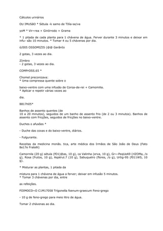 Cálculos urinários
OU IMUSãO * Sétula -k samo de TIlía-se/va
yoM * Vir~rea + Ginórrodo + Grama
* 1 pitada de cada planta para 1 chávena de água. Ferver durante 3 minutos e deixar em
infu- são 10 minutos. * Tomar 4 ou 5 chávenas por dia.
ó/005 OSSOMIZIS (@@ GerânIo
2 gotas, 3 vezes ao dia.
ZImbro
- 2 gotas, 3 vezes ao dia.
COMPrOSS.65 *
Chomel preconizava:
* Uma compressa quente sobre o
baixo-ventre com uma infusão de Coroa-de-rei + Camomilia.
* Aplicar e repetir várias vezes ao
dia.
8817h05*
Banhos de assento quentes (de
10 a 20 minutos), seguidos de um banho de assento frio (de 2 ou 3 minutos). Banhos de
assento com fricções, seguidos de fricções no baixo-ventre.
Duches o afusões *
- Duche das coxas e do baixo-ventre, diários.
- Fulgurante.
Receitas da medicina monãs. tica, arte médica dos Irmãos de São João de Deus (Fato
8e17e Fratelli)
Camornila (20 g) sétula (fO1)@as, 10 g), ca Valinha (erva, 10 g), Gr~-PeqUeA9 (rlZOMa, /o
g), Rosa (frutos, 10 g), Aspérul.7 (10 g), Sabuquelro (flores, /o g), Urtig-9S (f011WS, 10
g).
* Misturar as plantas, 1 pitada da
mistura para 1 chávena de água a ferver; deixar em infusão 5 minutos.
* Tomar 3 chávenas por dia, entre
as refeições.
FOIMOCO~O C1M17058 Trígonella foenum-graecum Feno-grego
- 10 g de feno-grego para meio litro de água.
Tomar 2 chávenas ao dia.
 