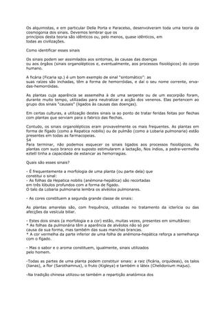 Os alquimistas, e em particular Della Porta e Paracelso, desenvolveram toda uma teoria da
cosmogonia dos sinais. Devemos lembrar que os
princípios desta teoria são idênticos ou, pelo menos, quase idênticos, em
todas as civilizações.
Como identificar esses sinais
Os sinais podem ser assimilados aos sintomas, às causas das doenças
ou aos órgãos (sinais organolépticos e, eventualmente, aos processos fisiológicos) do corpo
humano.
A ficária (Ficaria sp.) é um bom exemplo de sinal “sintomático”: as
suas raízes são inchadas, têm a forma de hemorróidas, e daí o seu nome corrente, erva-
das-hemorróidas.
As plantas cuja aparência se assemelha à de uma serpente ou de um escorpião foram,
durante muito tempo, utilizadas para neutralizar a acção dos venenos. Elas pertencem ao
grupo dos sinais “causais” (ligados às causas das doenças).
Em certas culturas, a utilização destes sinais ia ao ponto de tratar feridas feitas por flechas
com plantas que serviam para o fabrico das flechas.
Contudo, os sinais organolépticos eram provavelmente os mais frequentes. As plantas em
forma de fígado (como a Repatica nobilis) ou de pulmão (como a Lobaria pulmonaria) estão
presentes em todas as farmacopeias.
54
Para terminar, não podemos esquecer os sinais ligados aos processos fisiológicos. As
plantas com suco branco era suposto estimularem a lactação, Nos índios, a pedra-vermelha
eztetl tinha a capacidade de estancar as hemorragias.
Quais são esses sinais?
- É frequentemente a morfologia de uma planta (ou parte dela) que
constitui o sinal:
- As folhas da Hepatica nobilis (anémona-hepática) são recortadas
em três lóbulos profundos com a forma de fígado.
O talo da Lobaria pulmonaria lembra os alvéolos pulmonares.
- As cores constituem a segunda grande classe de sinais:
As plantas amarelas são, com frequência, utilizadas no tratamento da icterícia ou das
afecções da vesícula biliar.
- Estes dois sinais (a morfologia e a cor) estão, muitas vezes, presentes em simultâneo:
* As folhas da pulmonária têm a aparência de alvéolos não só por
causa da sua forma, mas também das suas manchas brancas.
* A cor vermelha da parte inferior de uma folha de anémona-hepática reforça a semelhança
com o fígado.
- Mas o sabor e o aroma constituem, igualmente, sinais utilizados
pelo homem.
-Todas as partes de uma planta podem constituir sinais: a raiz (ficária, orquídeas), os talos
(lianas), a flor (Sarothamnus), o fruto (Kigleya) e também o látex (Chelidonium majus).
-Na tradição chinesa utilizou-se também a repartição anatómica dos
 