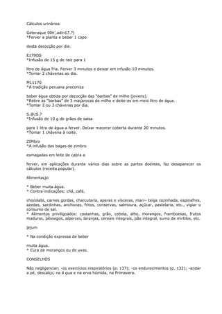 Cálculos urinários
Geteraque 00h',adin17.?)
*Ferver a planta e beber 1 copo
desta decocção por dia.
E179OS
*Infusão de 15 g de raiz para 1
litro de água fria. Ferver 3 minutos e deixar em infusão 10 minutos.
*Tomar 2 chávenas ao dia.
M11170
*A tradição peruana preconiza
beber água obtida por decocção das “barbas” de milho (jovens).
*Retire as “barbas” de 3 maçarocas de milho e deite-as em meio litro de água.
*Tomar 2 ou 3 chávenas por dia.
S.@/S.?
*Infusão de 10 g de grãos de salsa
para 1 litro de água a ferver. Deixar macerar coberta durante 20 minutos.
*Tomar 1 chávena à noite.
ZIMbro
*A infusão das bagas de zimbro
esmagadas em leite de cabra a
ferver, em aplicações durante vários dias sobre as partes doentes, faz desaparecer os
cálculos (receita popular).
Alimentaçjo
* Beber muita água.
* Contra-indicações: chá, café,
chocolate, carnes gordas, charcutaria, aparas e vísceras, man~ teíga cozinhada, espinafres,
azedas, sardinhas, anchovas, fritos, conservas, salmoura, açúcar, pastelaria, etc., vigiar o
consumo de sal.
* Alimentos priviligoados: castanhas, grão, cebola, alho, morangos, framboesas, frutos
maduros, pêssegos, alperces, laranjas, cereais integrais, pão integral, sumo de mirtilos, etc.
jejum
* Na condição expressa de beber
muita água.
* Cura de morangos ou de uvas.
CONSELHOS
Não negligenciar: -os exercícios respiratórios (p. 137); -os endurecimentos (p. 132); -andar
a pé, descalço, na á gua e na erva húmida, na Primavera.
 