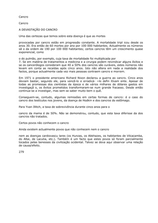 Cancro
Cancro
A DEVASTAÇÃO DO CANCRO
Uma das certezas que temos sobre esta doença é que as mortes
provocadas por cancro estão em progressão constante. A mortalidade tripl icou desde os
anos 30. Era então de 60 mortes por ano por 100 000 habitantes. Actualmente os números
sã o da ordem de 190 por 100 000 habitantes; certos cancros têm um crescimento quase
exponencial, como
o do pulmão, por exemplo, cuja taxa de mortalidade foi multiplicada por
7. Se em matéria de tratamentos a medicina e a cirurgia podem reivindicar alguns êxitos e
se os cancerólogos consideram que 40 a 50% dos cancros são curáveis, estes números não
levam em conta as recaídas após cinco anos. Isto não altera em nada a realidade dos
factos, porque actualmente cada vez mais pessoas contraem cancro e morrem.
Em 1971 o presidente americano Richard Nixon declarou a guerra ao cancro. Cinco anos
deviam bastar, segundo ele, para vencê-lo e erradicá- ~lo defin ítívam ente. Apesar de
todas as promessas dos cientistas da época e de vários milhares de dólares gastos em
investigaçã o, os êxitos prometidos transformaram-se num grande fracasso. Desde então
continua-se a investigar, mas sem se saber muito bem o quê.
Conseguem-se, contudo, algumas remissões em certas formas de cancro: é o caso do
cancro dos testículos nos jovens, da doença de Hodkin e dos cancros do estômago.
Para Yvan Illitch, a taxa de sobrevivência durante cinco anos para o
cancro da mama é de 50%. Não se demonstrou, contudo, que esta taxa diferisse da dos
cancros não tratados.
Certos povos não conhecem o cancro
Ainda existem actualmente povos que não conhecem nem o cancro
nem as doenças cardiovascu lares (os Hunzas, os Abkhazes, os habitantes de Vilcacamba,
do Altai, de Lacutia, etc.). Também é um facto que estes povos só foram parcialmente
tocados pelas benesses da civilização ocidental. Talvez se deva aqui observar uma relação
de causa/efeito.
279
 