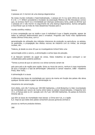 Cancro
2 pessoas em 3 morrem de uma doença degenerativa
No nosso mundo civilizado e hipermedicalizado, 1 pessoa em 4 é ou será vítima de cancro.
E o Dr. J. P. Willem (presidente e fundador da associação Médicos de Pés Descalços) conclui
que, se acresce ritarm os a iriortalidade por doenças cardiovascu lares, pode-se afirmar que
2 pessoas em 3 vão morrer no seguimento de uma doença degenerativa. Somos obrigados
a reconhecer que se trata do mais desastroso fracasso para o
niundo científico médico.
A única constatação que se impõe e que é irrefutável é que o fiagelo progride, apesar de
todos os esforços desenvolvidos para o erradicar. Progrediu até muito mais rapidamente
nestes últimos trinta anos, corri a
generalização da utilização dos métodos intensivos de produção na agricultura, os adubos,
os pesticidas, a propagação dos efeitos nocivos da indústria civil ou militar, da energia
nuclear, etc.
Todavia, já desde os anos 20 que os investigadores tinharil feito uma
aproximação entre o cancro, a alimentação e certos tipos de poluição.
E já falavam também do papel do siress. Estes trabalhos só agora começam a ser
considerados pelos poderes públicos:
“Temos a prova de que os cancros e os vários tumores variam de
país para país e de região para região. Entre os riscos de cancro, nenhum é mais importante
do que a nutrição e o tipo de alímentação” (Advances in cancer research, 1980 - Academic
Press, New York).
A alimentação é a causa
A diferença das taxas de mortalidade por cancro da mama em função dos países não deixa
qualquer dúvida sobre o papel da alimentação no
mecanismo de cancerização.
Com efeito, com 28,7 mortes por 100 000 habitantes, a Grã-Bretanha é o líder incontestado
da mortalidade por cancro da mama entre todos os países industrializados. A Espanha tem
17,1, a França está na 23.’ posição com 19,7 por 100 000 habitantes. Os países do Extremo
Oriente são os
que têm as taxas de mortalidade mais baixas: a China tem 4,6, e o Japão
6,3. Veja-se que estes dois países consomem poucas gorduras animais e
poucos ou nenhuns produtos lácteos.
280
 