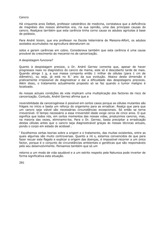 Cancro
Há cinquenta anos Delbet, professor catedrático de medicina, coristatava que a deficiência
de magnésio dos nossos alimentos era, ria sua opinião, uma das principais causas do
cancro. Realçava tarribém que esta carência tinha corno causa os adubos agrícolas à base
de potássio.
Para André Voisin, que era professor na Escola Veterinária de Maisons-Alfort, os adubos
azotados acumulados na agricultura desnaturam os
solos e geram carências em cobre. Considerava também que esta carência é uma causa
provável do crescimento do mecanisi-no de cancerização.
A despistagem funciona?
Quanto à despistagem precoce, o Dr. André Gernez comenta que, apesar de haver
progressos reais no diagnóstico do cancro da mama, este só é descoberto tarde de mais.
Quando atinge 1 g, a sua massa comporta então 1 milhar de células (para 1 cm de
diâmetro), ou seja, já está no 8.’ ano da sua evolução. Abaixo desta dimensão é
praticamente irripossível de diagnosticar e daí a dificuldade das despistagens precoces.
Além disso, o tratamento actualmente proposto só se faz quando o tumor maligno é
localizado.
As nossas actuais condições de vida implicam uma multiplicação dos factores de risco de
cancerização. Contudo, André Gernez afirma que a
reversibilidade da cancerogénese é possível em certos casos porque as células mutantes são
frágeis no início e basta um reforço do organismo para as erradícar. Realça que para que
um cancro seja viável são necessárias circunstâncias excepcionais. Só então se torna
irreversível. O tempo necessário a essa irreversibil idade exige cerca de cinco anos. O que
significa que todos nós, em certos momentos das nossas vidas, produzimos cancros, mas,
na maioria das vezes, eliminamo-los. Para o Dr. Gernez, basta precipitar a erradicação
destas células antes que o cancro seja diagnosticável graças às nossas técnicas actuais,
pondo o corpo em estado de acidosel .
‘ Escolhemos certas teorias sobre a origem e o tratamento, das muitas existentes, entre as
quais algumas são muito controversas. Quanto a nó s, estamos convencidos de que para
fazer recuar este flagelo e explicar a origem das doenças, é impossível recorrer a um único
factor, porque é o conjunto de circunstâncias ambientais e genéticas que são responsáveis
pelo seu desenvolvimento. Pensamos também que só um
retorno a um modo de vida saudável e a um estrito respeito pela Natureza pode inverter de
forma significativa esta situação.
281
 