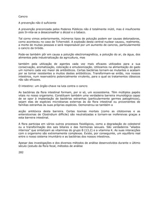 Cancro
A prevenção não é suficiente
A prevenção preconizada pelos Poderes Públicos não é totalmente inútil, mas é insuficiente
pois Iii-nita-se a desaconselhar o álcool e o tabaco.
Tal corno vimos anteriormente, inúmeros tipos de poluição podem ser causas detonadoras,
como aconteceu no caso de Tchernobil. A explosão desta central nuclear causou, realmente,
a morte de muitas pessoas e será responsável por um aumento de cancros, particularmente
o cancro da tiróide.
Pode-se também pôr em causa a poluição electromagnética, a poluição do ar, da água, dos
alimentos pela industrialização da agricultura, mas
também pela utilização de agentes cada vez mais eficazes utilizados para a sua
conservação, aromatização, coloração e emulsionização. Utilizamos na alimentação do gado
um número cada vez maior de antibióticos. Certas bactérias tornam-se mutantes e acabam
por se tornar resistentes a muitos destes antibióticos. Transformam-se então, nos nossos
intestinos, num reservatório potencialmente virulento, para o qual os tratamentos clássicos
não são eficazes.
O intestino: um órgão-chave na luta contra o cancro
As bactérias da flora intestinal formam, por si só, um ecossistema. Têm múltiplos papéis
vitais no nosso organismo. Constituem também uma verdadeira barreira imunológica capaz
de se opor à implantação de bactérias estranhas (particularmente germes patogénicos),
sejam elas de espécies microbianas externas às da flora intestinal ou provenientes de
famílias estranhas às suas próprias espécies. Demonstrou-se também a
acção antitóxica desta barreira. Certas toxinas mortais (como as citotoxinas e as
enterotoxinas de Clostridium difficile) são neutralizadas e tornam-se inofensivas graças a
esta barreira intestinal.
A flora participa em vários outros processos fisiológicos, como a degradação do colesterol
ou a transformação dos sais biliares e das hormonas sexuais. São verdadeiros “aliados
internos” que sintetizam as vitaminas do grupo B (13,2) e a vitamina K. As suas interacções
com o organismo são extremamente complexas. Existe, por conseguinte, um equilíbrio real
entre o nosso sistema imunitário e as bactérias dos nossos intestinos.
Apesar das investigações e dos diversos métodos de análise desenvolvidos durante o último
século (estudo da flora fecal, métodos de análise
282
 