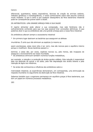 Cancro
diferencial, quantitativa, testes respiratórios, técnicas de criação de anirnais estéreis,
métodos genéticos e cromatográficos), o nosso conhecimento sobre este assunto continua
muito modesto. O que é certo é que qualquer desequilíbrio da flora bacteriana intestinal
pode ter consequências graves sobre a saúde.
OS ANTIBIóTICOS: UMA GRANDE AMEAÇA PARA A SUA SAúDE
O regime alimentar pode alterar a sua composição, mas este fenômeno não é
suficientemente conhecido para que nos seja possível tirar conclusões definitivas. O que
podemos dizer é que os antibióticos são uma grande ameaça para a nossa flora intestinal.
Os antibióticos alteram sempre o ecossistema intestinal
* Em primeiro lugar destroem as bactérias que asseguram as defesas
imunitárias. É certo que não eliminam as espécies (e mesmo se
assim acontecesse, estas recon stitu ir-se- iam), mas são nocivos para o equilíbrio interno
porque o modificam. Novas bactérias passam a
dominar, e estas são, por vezes, espécies nocivas ou, pelo menos, são incapazes de
assegurar o funcionamento da nossa imunidade.
* Os antibióticos diminuem também inúmeras funções metabólicas,
por exemplo, a redução e a produção de ácidos gordos voláteis. Esta redução é responsável
pela má absorção do açúcar e do sódio, pela não degradação dos ácidos biliares e pela
retenção de água nos intestinos.
* Se ainda não conhecemos a influência dos antibióticos sobre a
motricidade intestinal, as experiências demonstram, em contrapartida, uma diminuição da
resposta imunitária no seguimento da destruição da flora intestinal.
Sabemos também que o organismo permanece em equilíbrio graças à flora bacteriana, que
tem um papel em inúmeros processos metabólicos.
283
 