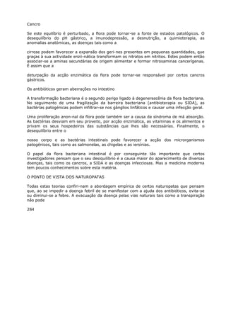 Cancro
Se este equilíbrio é perturbado, a flora pode tornar-se a fonte de estados patológicos. O
desequilíbrio do pH gástrico, a imunodepressão, a desnutrição, a quimioterapia, as
anomalias anatómicas, as doenças tais como a
cirrose podem favorecer a expansão dos geri-nes presentes em pequenas quantidades, que
graças à sua actividade enzii-nática transformam os nitratos em nitritos. Estes podem então
associar-se a aminas secundárias de origem alimentar e formar nitrosaminas cancerígenas.
É assim que a
deturpação da acção enzimática da flora pode tornar-se responsável por certos cancros
gástricos.
Os antibióticos geram aberrações no intestino
A transformação bacteriana é o segundo perigo ligado à degenerescênia da flora bacteriana.
No seguimento de uma fragilização da barreira bacteriana (antibioterapia ou SIDA), as
bactérias patogénicas podem infiltrar-se nos gânglios linfáticos e causar uma infecção geral.
Uma proliferação anon-nal da flora pode também ser a causa da síndroma de má absorção.
As bactérias desviam em seu proveito, por acção enzimática, as vitaminas e os alimentos e
privam os seus hospedeiros das substâncias que lhes são necessárias. Finalmente, o
desequilíbrio entre o
nosso corpo e as bactérias intestinais pode favorecer a acção dos microrganismos
patogénicos, tais como as salmonelas, as chigelas e as iersínias.
O papel da flora bacteriana intestinal é por conseguinte tão importante que certos
investigadores pensam que o seu desiquilíbrio é a causa maior do aparecimento de diversas
doenças, tais como os cancros, a SIDA e as doenças infecciosas. Mas a medicina moderna
tem poucos conhecimentos sobre esta matéria.
O PONTO DE VISTA DOS NATUROPATAS
Todas estas teorias confiri-nam a abordagem empírica de certos naturopatas que pensam
que, ao se impedir a doença febril de se manifestar com a ajuda dos antibióticos, evita-se
ou diminui-se a febre. A evacuação da doença pelas vias naturais tais como a transpiração
não pode
284
 