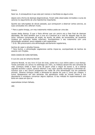Cancro
fazer-se. A consequência é que esta peri-nanece e manifesta-se alguns anos
depois sob a forma de doenças degenerativas. Foram aliás observadas rernissões e curas de
cancros no seguimento de uma hiperterinia importante.
Quanto aos naturopatas do século passado, que começavam a observar certos cancros, as
suas conclusões nã o diferiam muito.
* Para o padre Kneipp, um mau tratamento médico podia ser uma das
causas desta doença. O que o fazia afirmar que um cancro era a fase final de doenças
abortadas. Ele dizia também que a cura só é possível se o mal for atacado logo no seu
início. Utilizava compressas de argila, de alume, de aloés, de tormentilha, de cavalinha
(tratava em particular lesões externas). Acompanhava o seu tratamento com uma
alimentação saudável, pouco salgada e sem especiarias.
* O Dr. Bilz preconizava uma alimentação estritamente vegetariana,
banhos de vapor e afusões frescas.
* Para Kuhne, a alimentação vegetariana estrita impoe-se, acompanhada de banhos de
assento com fricções.
DOIS CASOS DE CURA NATURAL
A cura de uvas de Johanna Brandit
Johanna Brandt, no seu livro A Cura de Uvas, conta-nos a sua vitória sobre a sua doença.
Tendo contraído um cancro no estômago em 1921, os médicos davam-lhe seis semanas de
vida. Começou então a fazer curas de jejum umas a seguir às outras e, se a doença
regredia durante o jejum, parecia retomar o seu vigor quando recomeçava a alimentar-se.
Concluiu que o seu cancro prosperava em razão de uma alimentação rica em proteínas
animais. Johanna começou então a alimentar-se apenas de uvas e, como por milagre, o
tumor desapareceu em seis semanas. Ela apresentou então ao mundo inteiro a sua
descoberta e conseguiu convencer alguns cépticos. O seu método foi experimentado com
êxito em casos em que os
especialistas tinham falhado.
285
 