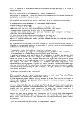 sinais: os botões e as flores representavam as partes superiores do corpo, e as raízes as
partes inferiores.
-Os sinais podem estar ligados não apenas à planta, mas também à
sua ecologia. O salgueiro e a rainha-dos-prados, utilizados como antipiréticos e para tratar o
reumatismo, pertencem à classe de sinais
55
definidos pelo seu habitat, já que ambos crescem em terrenos habitualmente inundados.
-O homem estudou frequentemente as capacidades específicas dos
organismos a fim de os decifrar:
*Assim, na América do Sul utilizava-se a pele de nandu contra os
males do ouvido, por causa da grande dimensão das orelhas deste animal.
*Considerando a coragem e a força do tigre, os Chineses utilizam
o pó dos ossos deste animal como panaceia necessária para recuperar as forças do
organismo, enfraquecido pela doença.
*As flores da erva-de-são-joão (hipericão) são amarelas, mas se as
desfizermos entre os dedos tornam-se vermelhas, o que lembra a
reacção da pele às queimaduras do sol (as flores desta planta são utilizadas em inúmeros
cremes cosméticos).
Não devemos contudo esquecer que certos sinais nunca foram confirmados (por exemplo, a
utilização da noz, que pela sua forma se assemelha ao cérebro, nunca demonstrou qualquer
eficácia contra as dores de cabeça).
- Para descobrir certos sinais o homem observou os animais, como
é o caso da quelidónia, que, segundo uma tradição popular, é utilizada pelas andorinhas.
- Os sinais ligados ao sistema reprodutor do homem (fálico, testicular
ou vaginal) constituem uma grande parte dos afrodisíacos e também das plantas anti-
sifilíticas. -Não devemos esquecer a categoria dos sinais linguísticos, em que o nome da
planta nos indica as suas propriedades. Mas desde há muito que esta categoria parece
secundária, já que o homem descobriu primeiro as características dos vegetais e só depois
lhes atribuiu um nome. A aceitação da existência de sinais linguísticos exige
obrigatoriamente a aceitação da existência de “nomes primários” (supostamente existentes
antes do conhecimento). Por outro lado, devemos realçar que determinadas concepções
psicolinguísticas (sobre as relações entre o cérebro, o espaço, o tempo e a língua) tentam
explicar este fenómeno.
56
A fitoterapia decorre da “lei das assinaturas”
O homem sempre procurou uma panaceia para curar os seus males. Para este efeito, a
lógica da teoria das semelhanças assenta sobre a busca
de uma planta que possua o maior número possível de sinais. É daí que derivam todos os
estudos sobre as plantas que possuem a forma do corpo humano, como, por exemplo, a
mandrágora e o ginseng.
Iniciámos estas reflexões com o exemplo das “assinaturas” que foram confirmadas pela
biologia molecular. Podemos também demonstrar que inúmeras “assinaturas” utilizadas no
passado não têm qualquer poder terapêutico (ou talvez não tenham ainda pura e
simplesmente revelado os seus segredos aos nossos laboratórios?).
Quererá isto dizer que a doutrina das “assinaturas” não é credível? Que todas as plantas
descobertas através desta lei são o resultado de um mero acaso? Ou tratar-se-ia talvez de
“falsos sinais” (mal escolhidos ou mal interpretados) que não constituem o reflexo de uma
teoria exacta?
É certo que a doutrina das “assinaturas” foi uma hipótese para um
 