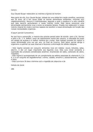 Cancro
Guy Claude Burger redescobre os instintos originais do homem
Mais perto de nós, Guy Claude Burger, dotado de uma sólida fori-riação científica, canceroso
aos 26 anos, põ e em causa todas as teorias alimentares existentes, incluindo o(s)
vegetarianismo(s). Recorre à instintoterapia, segundo a qual a cozedura e a arte culinária
que dela decorre perturbaram o nosso instinto inicial. Esta teoria preconiza uma
alimentação estritamente crua e exclui os produtos lácteos. Propõe-nos redescobrir o nosso
instinto original de modo a sermos capazes de escolher a nossa alimentação em função das
nossas necessidades organicas.
O jejum parcial é preventivo
No que toca a prevenção, a maioria dos autores parece estar de acordo: para o Dr. Gernez
e para o Dr. J. P. Willem, autor de Laprévention active des cancers, a colocação do corpo
em estado de acidose é a melhor maneira de o evitar. Este método consiste em reduzir a
nossa alimentação uma vez por ano, no final do Inverno. Este jejum parcial obriga o
organismo a queimar as suas reservas e favorece a eliminação de células malignas.
- Este regime consiste em consumir alimentos ricos em indolos: couve, brócolos, salsa,
alecrim, e dar um lugar importante aos legumes crus. Esta cura inicial comporta a
supressão dos produtos considerados alcalinos: bicarbonato de sódio, carbonato de cálcio,
magnésio.
- Este regime é acompanhado de um complemento de selénio associado às vitaminas A, C e
E, e a um conjunto de oligoelementos: crómio, cobalto, enxofre e, acessoriamente, vanádio
e sílica.
- Esta cura dura 30 dias e termina com a ingestão de colquicina e de
hidrato de cloral.
286
 
