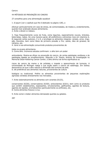 Cancro
44 MÉTODOS DE PREVENÇÃO DO CANCRO
27 conselhos para uma alimentação saudável
1 .O jejum (ver o capítulo que lhe é dedicado na página 128), a
efectuar particularmente em caso de stress, de contrariedades, de medos e, evidentemente,
quando tiver praticado abusos alimentares.
2. Evite o álcool e o tabaco.
3. Faça frequentemente curas de fruta, coma legumes, especialmente couves, brócolos,
beterrabas, nabos. De uma maneira geral, dê preferência a alimentos ricos em vitamina A,
B (segundo certos autores), C e E, e privilegie os alimentos integrais: cereais, arroz, trigo,
pão, biscoitos, bem como óleos de primeira pressão a frio: azeite, óleo de girassol, de
cártamo, etc.
4. Varie a sua alimentação consumindo produtos provenientes de
todos os grupos alimentares.
5. Coma alho. Inúmeros estudos confirmam: o alho tem um poder
antioxidante. Mostra-se eficaz na prevenção do cancro, de certas patologias cardíacas e de
patologias ligadas ao envelhecimento. Segundo o Dr. Pianto, director de Investigação no
Memorial Sloan-Kettering Cancer Center, o alho diminui de forma significativa os
riscos de cancro da mama e da próstata e impede o aparecimento de tumores. A
Universidade de Michigan realça a sua acção sobre o cancro do estômago. Em Sidney
demonstrou-se que o alho reduzia a dimensão dos tumores da pele.
6. Dê preferência aos alimentos naturais, provenientes de cultura
biológica ou tradicional. Prefira os alimentos provenientes de pequenas explorações
agrícolas vendidos directamente nos mercados.
7. Evite sistematicamente os alimentos com corantes (E123),
conservantes (E220), conservadores (E250), antioxidantes (E321), bem como os produtos
que contêm estabilizantes, espessantes, emulsionantes, gelificantes, agentes de textura,
agentes de sapidez, aromatizantes (particularmente os artificiais), etc.
8. Coma alimentos frescos e crus.
9. Evite comer e beber alimentos demasiado quentes ou gelados.
287
 