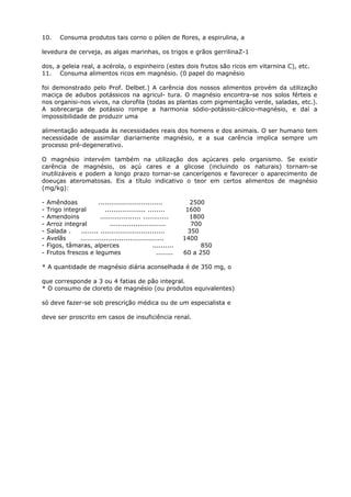 10. Consuma produtos tais corno o pólen de flores, a espirulina, a
levedura de cerveja, as algas marinhas, os trigos e grãos gerrilinaZ-1
dos, a geleia real, a acérola, o espinheiro (estes dois frutos são ricos em vitarnina C), etc.
11. Consuma alimentos ricos em magnésio. (0 papel do magnésio
foi demonstrado pelo Prof. Delbet.) A carência dos nossos alimentos provém da utilização
maciça de adubos potássicos na agricul- tura. O magnésio encontra-se nos solos férteis e
nos organisi-nos vivos, na clorofila (todas as plantas com pigmentação verde, saladas, etc.).
A sobrecarga de potássio rompe a harmonia sódio-potássio-cálcio-magnésio, e daí a
impossibilidade de produzir uma
alimentação adequada às necessidades reais dos homens e dos animais. O ser humano tem
necessidade de assimilar diariarnente magnésio, e a sua carência implica sempre um
processo pré-degenerativo.
O magnésio intervém também na utilização dos açúcares pelo organismo. Se existir
carência de magnésio, os açú cares e a glicose (incluindo os naturais) tornam-se
inutilizáveis e podem a longo prazo tornar-se cancerígenos e favorecer o aparecimento de
doeuças ateromatosas. Eis a título indicativo o teor em certos alimentos de magnésio
(mg/kg):
- Amêndoas .............................. 2500
- Trigo integral ................... ........ 1600
- Amendoins ................... ............ 1800
- Arroz integral .......................... 700
- Salada . ........ .............................. 350
- Avelãs ....................................... 1400
- Figos, tâmaras, alperces .......... 850
- Frutos frescos e legumes ........ 60 a 250
* A quantidade de magnésio diária aconselhada é de 350 mg, o
que corresponde a 3 ou 4 fatias de pão integral.
* O consumo de cloreto de magnésio (ou produtos equivalentes)
só deve fazer-se sob prescrição médica ou de um especialista e
deve ser proscrito em casos de insuficiência renal.
 