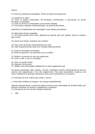 Cancro
12. Evite as cozeduras prolongadas. Prefira as baixas terriperaturas
e a cozedura no vapor.
13. Evite os pratos complicados, feri-nentados, envelhecidos, a charcutaria, as carnes
fumadas ou grelhadas.
14. Evite as misturas complicadas numa mesma refeição.
15. Evite toda e qualquer sobremedicação, se possível dê sempre
preferência a tratamentos sem toxicidade e sem efeitos secundários.
16. Beba água de boa qualidade.
17. Só coma quando sentir fome, abstenha-se quando não tiver apetite. Nunca se esforce
para comer.
18. Coma com tempo, mastigue com cuidado.
19. Faça curas de frutos (especialmente de uvas).
20. Faça frequentemente curas com infusões desintoxicantes.
21. Evite as manteigas cozinhadas.
22. Evite os açúcares e os alimentos que os contêm.
23. Modere o consumo de sal e de especiarias.
24. Evite o café, o chá e o chocolate.
25. Evite os queijos fortes.
26. Repouse, durma bem.
27. Adopte uma alimentação vegetariana ou lacto-vegetariana que
lhe pareça apropriada. Não existem, contudo, estatísticas oficiais comparativas da taxa de
cancros nos vegetarianos e nos não vegetarianos. Mas estes apresentam, todavia, uma
maior resistência às doenças cardiovascu lares, aos reumatismos e ao eczema.
17 maneiras de viver melhor para evitar o cancro
1. Evite fazer análises de sangue e dar sangue repetidamente.
Segundo Georges Beau, a perda de plasma provoca uma estimulação da divisão celular que
permite compensar as perdas e restabelecer o equilíbrio.
2. Preocupe-se em ter uni bom trânsito intestinal.
1 289
 