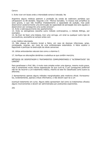 Cancro
li. Evite viver em locais onde a intensidade sonora é elevada. Na
Argentina alguns médicos pediram a proibição da venda de walkinans portáteis que
ultrapassem os 80 decibéis. Segundo a Dr.’ Monica González, “a música rock arriplifica os
sons graves, o que não modifica imediatamente a capacidade de audição, mas pode
desenvolver posteriormente uma diminuição da capacidade de percepção dos sons agudos e
desenvolver por conseguinte uma surdez precoce”.
12. Evite o sobrcaquecimento dos apartamentos.
13. Evite os estrogéneos (escolha outro método contraceptivo, o método Billings, por
exemplo).
14. Se tiver de fazer uma biópsia, tirar uma verruga, um sinal ou qualquer outro tipo de
excrescência, aconselhe-se sempre antes com
o seu médico naturopata.
15. Não ataque de maneira brutal a febre, em caso de doenças infecciosas, gripe,
constipação, anginas, por meio de uma antibioterapia sistemática. A febre acelera a
fagocitose e participa na destruição da célula cancerosa.
16. Utilize antioxidantes naturais tais como a vitamina C.
17. Verifique as obturações dentárias e substitua as que contêm mercúrio.
MÉTODOS DE DESPISTAGEM E TRATAMENTOS COMPLEMENTARES E “ALTERNATIVOS” DO
CANCRO’
Para parafrasear o Prof. Bilz, é muito mais simples evitar uma doença, mesmo muito grave,
mas é certamente muito menos espectacular do que curá~la. É por conseguinte preferível
não ter de recorrer a um tratamento médico, mesmo se este for classificado como suave ou
diferente.
2 Apresentamos apenas alguns métodos marginalizados pela medicina oficial. Fornecemo-
los, evidentemente, apenas a título informativo, e não devem opor-se a um
eventual tratamento em curso. Alguns deles apresentam (tal como os tratamentos oficiais)
alguns inconvenientes e devem ser administrados por praticantes experientes.
291
 