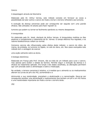 Cancro
A despistagem através da fotometria
Elaborado pelo Dr. Arthur Vernes, este método consiste em fornecer ao corpo a
possibilidade de lutar contra o cancro de modo a tornar o terreno refractário aos tumores.
A evolução da doença cancerosa pode por conseguinte ser seguida corri uma grande
eficácia. São utilizados 16 solutos para fazer regredír os
tumores que podem ou tornar-se facilmente operáveis ou mesmo desaparecer.
A ionoquinésia
Foi elaborada pelo Dr. Janet, discípulo de Arthur Vernes. A íonoquinésia mobiliza os iões
positivos e complementa o tratamento do Dr. Vernes. O campo eléctrico fica regulado, e os
valores bioelectrónicos voltam ao normal.
Inúmeros cancros são influenciados pelos efeitos deste método: o cancro do cólon, da
mama, da próstata, os tumores no fígado, no colo do útero, etc. Nos casos avançados este
método tem a vantagem de exercer
uma acção calmante sobre as dores.
A biologia electrónica
Elaborada em França pelo Prof. Vincent, não se trata de um método para curar o cancro,
mas apenas para avaliar o estado do terreno. Permite seguir a evolução da doença e a
eficácia do tratamento aplicado. Em funçã o dos dados recolhidos, as alterações permitem
agir com precisão sobre a alimentação e sobre a medicação.
Na verdade, o terreno canceroso é alcalino, e à medida que o alimento ou os medicamentos
alteram as curvas do pH e do rH2, aumentando-o e
diminuindo a sua resistividade, precipitam a alcalinização e a cancerização. Deve-se por
conseguinte escolher uma alimentação e medicamentos que tenham um pH e um rH2 fracos
e uma resistividade importante de modo a tornar o terreno ácido.
292
 