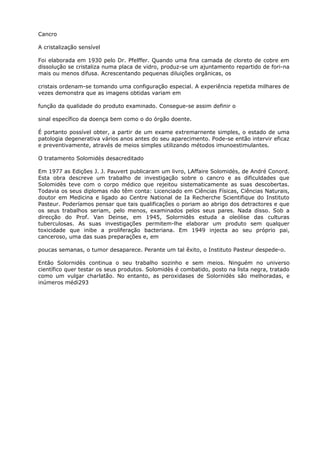 Cancro
A cristalização sensível
Foi elaborada em 1930 pelo Dr. Pfelffer. Quando uma fina camada de cloreto de cobre em
dissolução se cristaliza numa placa de vidro, produz-se um ajuntamento repartido de fori-na
mais ou menos difusa. Acrescentando pequenas diluições orgânicas, os
cristais ordenam-se tomando uma configuração especial. A experiência repetida milhares de
vezes demonstra que as imagens obtidas variam em
função da qualidade do produto examinado. Consegue-se assim definir o
sinal específico da doença bem como o do órgão doente.
É portanto possível obter, a partir de um exame extremarnente simples, o estado de uma
patologia degenerativa vários anos antes do seu aparecimento. Pode-se então intervir eficaz
e preventivamente, através de meios simples utilizando métodos imunoestimulantes.
O tratamento Solomidès desacreditado
Em 1977 as Edições J. J. Pauvert publicaram um livro, LAffaire Solomidès, de André Conord.
Esta obra descreve um trabalho de investigação sobre o cancro e as dificuldades que
Solomidès teve com o corpo médico que rejeitou sistematicamente as suas descobertas.
Todavia os seus diplomas não têm conta: Licenciado em Ciências Físicas, Ciências Naturais,
doutor em Medicina e ligado ao Centre National de Ia Recherche Scientifique do Instituto
Pasteur. Poderíamos pensar que tais qualificações o poriam ao abrigo dos detractores e que
os seus trabalhos seriam, pelo menos, examinados pelos seus pares. Nada disso. Sob a
direcção do Prof. Van Deinse, em 1945, Solornidès estuda a oleólise das culturas
tuberculosas. As suas investigações permitem-lhe elaborar um produto sem qualquer
toxicidade que inibe a proliferação bacteriana. Em 1949 injecta ao seu próprio pai,
canceroso, uma das suas preparações e, em
poucas semanas, o tumor desaparece. Perante um tal êxito, o Instituto Pasteur despede-o.
Então Solornidès continua o seu trabalho sozinho e sem meios. Ninguém no universo
científico quer testar os seus produtos. Solomidès é combatido, posto na lista negra, tratado
como um vulgar charlatão. No entanto, as peroxidases de Solornidès são melhoradas, e
inúmeros médi293
 