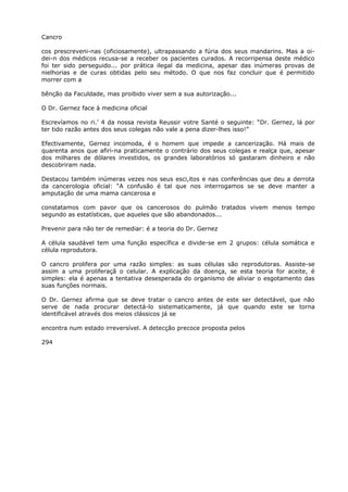 Cancro
cos prescreveni-nas (oficiosamente), ultrapassando a fúria dos seus mandarins. Mas a oi-
dei-n dos médicos recusa-se a receber os pacientes curados. A recorripensa deste médico
foi ter sido perseguido... por prática ilegal da medicina, apesar das inúmeras provas de
nielhorias e de curas obtidas pelo seu método. O que nos faz concluir que é permitido
morrer com a
bênção da Faculdade, mas proibido viver sem a sua autorização...
O Dr. Gernez face à medicina oficial
Escrevíamos no ri.’ 4 da nossa revista Reussir votre Santé o seguinte: “Dr. Gernez, lá por
ter tido razão antes dos seus colegas não vale a pena dizer-lhes isso!”
Efectivamente, Gernez incomoda, é o homem que impede a cancerização. Há mais de
quarenta anos que afiri-na praticamente o contrário dos seus colegas e realça que, apesar
dos milhares de dólares investidos, os grandes laboratórios só gastaram dinheiro e não
descobriram nada.
Destacou também inúmeras vezes nos seus esci,itos e nas conferências que deu a derrota
da cancerologia oficial: “A confusão é tal que nos interrogamos se se deve manter a
amputação de uma mama cancerosa e
constatamos com pavor que os cancerosos do pulmão tratados vivem menos tempo
segundo as estatísticas, que aqueles que são abandonados...
Prevenir para não ter de remediar: é a teoria do Dr. Gernez
A célula saudável tem uma função específica e divide-se em 2 grupos: célula somática e
célula reprodutora.
O cancro prolifera por uma razão simples: as suas células são reprodutoras. Assiste-se
assim a uma proliferaçã o celular. A explicação da doença, se esta teoria for aceite, é
simples: ela é apenas a tentativa desesperada do organismo de aliviar o esgotamento das
suas funções normais.
O Dr. Gernez afirma que se deve tratar o cancro antes de este ser detectável, que não
serve de nada procurar detectá-lo sistematicamente, já que quando este se torna
identificável através dos meios clássicos já se
encontra num estado irreversível. A detecção precoce proposta pelos
294
 