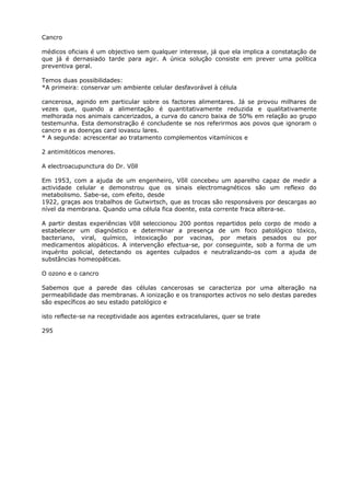Cancro
médicos oficiais é um objectivo sem qualquer interesse, já que ela implica a constatação de
que já é dernasiado tarde para agir. A única solução consiste em prever uma política
preventiva geral.
Temos duas possibilidades:
*A primeira: conservar um ambiente celular desfavorável à célula
cancerosa, agindo em particular sobre os factores alimentares. Já se provou milhares de
vezes que, quando a alimentação é quantitativamente reduzida e qualitativamente
melhorada nos animais cancerizados, a curva do cancro baixa de 50% em relação ao grupo
testemunha. Esta demonstração é concludente se nos referirmos aos povos que ignoram o
cancro e as doenças card iovascu lares.
* A segunda: acrescentar ao tratamento complementos vitamínicos e
2 antimitóticos menores.
A electroacupunctura do Dr. Võll
Em 1953, com a ajuda de um engenheiro, Võll concebeu um aparelho capaz de medir a
actividade celular e demonstrou que os sinais electromagnéticos são um reflexo do
metabolismo. Sabe-se, com efeito, desde
1922, graças aos trabalhos de Gutwirtsch, que as trocas são responsáveis por descargas ao
nível da membrana. Quando uma célula fica doente, esta corrente fraca altera-se.
A partir destas experiências Võll seleccionou 200 pontos repartidos pelo corpo de modo a
estabelecer um diagnóstico e determinar a presença de um foco patológico tóxico,
bacteriano, viral, químico, intoxicação por vacinas, por metais pesados ou por
medicamentos alopáticos. A intervenção efectua-se, por conseguinte, sob a forma de um
inquérito policial, detectando os agentes culpados e neutralizando-os com a ajuda de
substâncias homeopáticas.
O ozono e o cancro
Sabemos que a parede das células cancerosas se caracteriza por uma alteração na
permeabilidade das membranas. A ionização e os transportes activos no selo destas paredes
são específicos ao seu estado patológico e
isto reflecte-se na receptividade aos agentes extracelulares, quer se trate
295
 