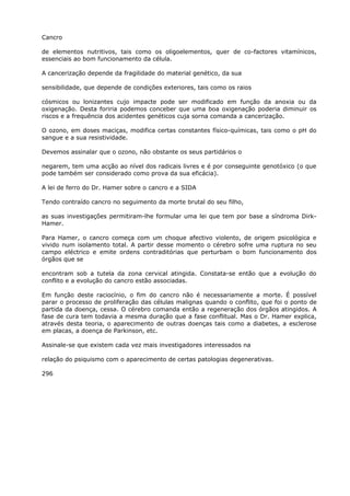 Cancro
de elementos nutritivos, tais como os oligoelementos, quer de co-factores vitamínicos,
essenciais ao bom funcionamento da célula.
A cancerização depende da fragilidade do material genético, da sua
sensibilidade, que depende de condições exteriores, tais como os raios
cósmicos ou lonizantes cujo impacte pode ser modificado em função da anoxia ou da
oxigenação. Desta foriria podemos conceber que uma boa oxigenação poderia diminuir os
riscos e a frequência dos acidentes genéticos cuja sorna comanda a cancerização.
O ozono, em doses maciças, modifica certas constantes físico-químicas, tais como o pH do
sangue e a sua resistividade.
Devemos assinalar que o ozono, não obstante os seus partidários o
negarem, tem uma acção ao nível dos radicais livres e é por conseguinte genotóxico (o que
pode também ser considerado como prova da sua eficácia).
A lei de ferro do Dr. Hamer sobre o cancro e a SIDA
Tendo contraído cancro no seguimento da morte brutal do seu filho,
as suas investigações permitiram-lhe formular uma lei que tem por base a síndroma Dirk-
Hamer.
Para Hamer, o cancro começa com um choque afectivo violento, de origem psicológica e
vivido num isolamento total. A partir desse momento o cérebro sofre uma ruptura no seu
campo eléctrico e emite ordens contraditórias que perturbam o bom funcionamento dos
órgãos que se
encontram sob a tutela da zona cervical atingida. Constata-se então que a evolução do
conflito e a evolução do cancro estão associadas.
Em função deste raciocínio, o fim do cancro não é necessariamente a morte. É possível
parar o processo de proliferação das células malignas quando o conflito, que foi o ponto de
partida da doença, cessa. O cérebro comanda então a regeneração dos órgãos atingidos. A
fase de cura tem todavia a mesma duração que a fase conflitual. Mas o Dr. Hamer explica,
através desta teoria, o aparecimento de outras doenças tais como a diabetes, a esclerose
em placas, a doença de Parkinson, etc.
Assinale-se que existem cada vez mais investigadores interessados na
relação do psiquismo com o aparecimento de certas patologias degenerativas.
296
 