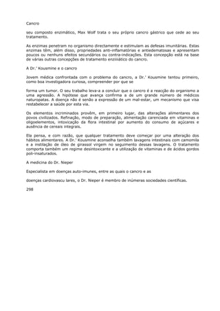 Cancro
seu composto enzimático, Max Wolf trata o seu próprio cancro gástrico que cede ao seu
tratamento.
As enzimas penetram no organismo directamente e estimulam as defesas imunitárias. Estas
enzimas têm, além disso, propriedades anti-inflamatórias e antiedematosas e apresentam
poucos ou nenhuns efeitos secundários ou contra-indicações. Esta concepção está na base
de várias outras concepções de tratamento enziiiiático do cancro.
A Dr.’ Kousmine e o cancro
Jovem médica confrontada com o problema do cancro, a Dr.’ Kousmine tentou primeiro,
como boa investigadora curiosa, compreender por que se
forma um tumor. O seu trabalho leva-a a concluir que o cancro é a reacção do organismo a
uma agressão. A hipótese que avança confirma a de um grande número de médicos
naturopatas. A doença não é senão a expressão de um mal-estar, um mecanismo que visa
restabelecer a saúde por esta via.
Os elementos incriminados provêm, em primeiro lugar, das alterações alimentares dos
povos civilizados. Refinação, modo de preparação, alimentação carenciada em vitaminas e
oligoelementos, intoxicação da flora intestinal por aumento do consumo de açúcares e
ausência de cereais integrais.
Ela pensa, e com razão, que qualquer tratamento deve começar por uma alteração dos
hábitos alimentares. A Dr.’ Kousmine aconselha também lavagens intestinais com camomila
e a instilação de óleo de girassol virgem no seguimento dessas lavagens. O tratamento
comporta também um regime desintoxicante e a utilização de vitaminas e de ácidos gordos
poli-insaturados.
A medicina do Dr. Nieper
Especialista em doenças auto-imunes, entre as quais o cancro e as
doenças cardiovascu lares, o Dr. Nieper é membro de inúmeras sociedades científicas.
298
 