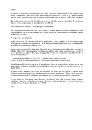Cancro
Elaborou os orotatos de magnésio e de cálcio, que são transportadores de minerais que
agem rios estados carenciados. Para a protecção da membrana celular, o Dr. Nieper utiliza a
Vit. Mi, que a mantéiri estanque. A análise espectral permite avaliar as carências e tratá-las.
Os orotatos, tal corno a Vit. Mi, são nutrientes e não têm contra-indicações. O orotato de
Njeper tem a propriedade de transportar a substância
activa até ao seu destino, o que reforça a sua eficácia.
Esta abordagem terapêutica, bem como todas as outras, leva em conta o perfil específico de
cada indivíduo e é acompanhada de um regime alimentar reequilibrador comparável ao que
atrás descrevemos.
A oxígenação bicicatallítica
René Jacquier é um investigador muito particular. O seu trabalho e a sua metodologia
assentam no “método dos paradoxos”, que, segundo este investigador, leva rapidamente à
solução dos problemas através de uma
lógica muito simples. Para descobrir é preciso, antes de mais, um sentido crítico e um certo
hábito. Não se deve tão-pouco ter ideias preconcebidas e acreditar absolutamente nos livros
e nos pontífices... Não se deve por conseguinte hesitar em questionar o establishment e o
conhecimento oficial.
O Prof Warburgjá avançava, em 1955, a hipótese de o cancro ser uma
doença que só se desenvolve quando a respiração celular se torna anormal.
As células saudáveis alimentam-se de substâncias doces, e o oxigénio do sangue serve para
queimá-las; enquanto as células cancerosas fermentam os açúcares e transformam-nos em
ácido láctico.
A partir desta reflexão tratava-se de descobrir um meio de reoxigenar a célula. Renê
Jacquier elaborou um processo de oxigenação biocatalítica chamado “malga de ar Jacquier”,
que consiste em respirar peróxidos de terpenos que permitem a assimilação do oxigénio.
A cura pode ser feita para tratar doenças microbianas que não 3e curam pelas terapias
habituais - doenças metabólicas, cansaço, doenças cardíacas, alergias - e como tratamento
complementar de casos de cancro e de SIDA.
299
 