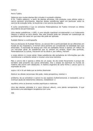 Cancro
Pierre Tubéry
Sabernos que muitas plantas têm virtudes ii-nunoestli-niilantes.
O Dr. Tubéry elaborou, a partir de plantas africanas, três produtos cujos efeitos sobre o
cancro parecem prornissores. Algumas destas substâncias agem em particular sobre os
cancros de evolução lenta, na leucernia e nos cancros da próstata.
A outra característica é que os extractos fitoterapêuticos de Tubéry minoram os efeitos
secundários da quirnioterapia.
Uma destas substâncias, o DPG, é uma solução injectável corriplementar a uni tratarnento
clássico e reforça os seus efeitos. Mas este produto pode ser utilizado em substituição da
quiiiilotei-apia nos casos em que esta não pode ser aplicada.
Rudolph Steiner e a antroposofia
Para os discípulos de Rudolph Steiner, os cancros têm a particularidade de ser diferentes em
função do seu hospedeiro. O homem deve portanto ser considerado na totalidade das suas
dimensões. A expressão da doença por meio de realidades físicas é apenas um reflexo de
um mal-estar geral. As substâncias que se utilizam em terapia, sejam elas químicas,
fitoterapêuticas ou outras, inscrevem-se na célula e, por reflexo, marcam
o corpo etérico e o corpo astral. Estas substâncias são portadoras de informações que vão
recondicionar o ambiente celular e inculcar uma nova memória.
Mas o cancro não é apenas o efeito de um acaso. Se ele existe fisicarnente é porque ele
tarribém está presente nas outras dimensões. Ora o eclipse do espiritual no mundo da
matéria não ocorre sem obstáculos. A matéria engendra de certa forma o cancro que é a
expressão de uma
supra-i rid iv ld ual idade que se tentou dissimular.
Destruir as células cancerosas não pode, nesta perspectiva, resolver o
problema. Se se considerar o cancro no seu aspecto multidimensional, é necessário, com a
eventual ajuda de tratamentos clássicos, restabelecei- o
equilíbrio entre os diversos mundos espirituais e materiais.
Uma das plantas utilizadas é o visco (Visicum albuni), uma planta semiparasita. O que
demonstra uma abordagem terapêutica corri uma
300
 