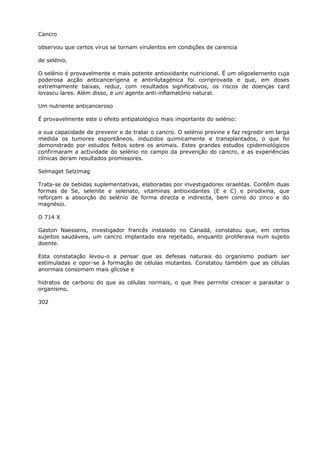 Cancro
observou que certos vírus se tornam virulentos em condições de carencia
de selénio.
O selénio é provavelmente o mais potente antioxidante nutricional. É um oligoelernento cuja
poderosa acção anticancerígena e antirilutagénica foi corriprovada e que, em doses
extremamente baixas, reduz, com resultados significativos, os riscos de doenças card
lovascu lares. Além disso, é uni agente anti-inflamatório natural.
Um nutriente anticanceroso
É provavelmente este o efeito antipatológico mais importante do selénio:
a sua capacidade de prevenir e de tratar o cancro. O selénio previne e faz regredir em larga
medida os tumores espontâneos, induzidos quimicamente e transplantados, o que foi
demonstrado por estudos feitos sobre os animais. Estes grandes estudos cpidemiológicos
confirmaram a actividade do selénio no campo da prevenção do cancro, e as experiências
clínicas deram resultados promissores.
Selmaget Selzimag
Trata-se de bebidas suplementativas, elaboradas por investigadores israelitas. Contêm duas
formas de Se, selenite e selenato, vitaminas antioxidantes (E e C) e pirodixina, que
reforçam a absorção do selénio de forma directa e indirecta, bem como do zinco e do
magnésio.
O 714 X
Gaston Naessens, investigador francês instalado no Canadá, constatou que, em certos
sujeitos saudáveis, um cancro implantado era rejeitado, enquanto proliferava num sujeito
doente.
Esta constatação levou-o a pensar que as defesas naturais do organismo podiam ser
estimuladas e opor-se à formação de células mutantes. Constatou também que as células
anormais consomem mais glicose e
hidratos de carbono do que as células normais, o que lhes perrnite crescer e parasitar o
organismo.
302
 