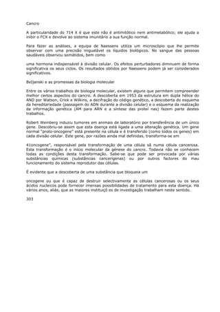 Cancro
A particularidade do 714 X é que este não é antimitótico nem antimetabólico; ele ajuda a
inibir o FCX e devolve ao sistema imunitário a sua função normal.
Para fazer as análises, a equipa de Naessens utiliza um microscópio que lhe permite
observar com uma precisão inigualável os líquidos biológicos. No sangue das pessoas
saudáveis observou somátidos, bem como
uma hormona indispensável à divisão celular. Os efeitos perturbadores diminuem de forma
significativa os seus ciclos. Os resultados obtidos por Naessens podem já ser considerados
significativos.
BeIjanski e as promessas da biologia molecular
Entre os vários trabalhos de biologia molecular, existem alguns que permitem compreender
melhor certos aspectos do cancro. A descoberta em 1953 da estrutura em dupla hélice do
AND por Watson, Crick e Wilkins, a decifração do código genético, a descoberta do esquema
da hereditariedade (passagem do ADN durante a divisão celular) e o esquema da realização
da informação genética (AM para ARN e a síntese das proteí nas) fazem parte destes
trabalhos.
Robert Weinberg induziu tumores em animais de laboratório por transferência de um único
gene. Descobriu-se assim que esta doença está ligada a uma alteração genética. Um gene
normal “proto-oncogene” está presente na célula e é transferido (como todos os genes) em
cada divisão celular. Este gene, por razões ainda mal definidas, transforma-se em
41oncogene”, responsável pela transformação de uma célula sã numa célula cancerosa.
Esta transformação é o início molecular da génese do cancro. Todavia não se conhecem
todas as condições desta transformação. Sabe-se que pode ser provocada por várias
substâncias químicas (substâncias cancerígenas) ou por outros factores do mau
funcionamento do sistema reprodutor das células.
É evidente que a descoberta de uma substância que bloqueia um
oncogene ou que é capaz de destruir selectivamente as células cancerosas ou os seus
ácidos nucleicos pode fornecer imensas possibilidades de tratamento para esta doença. Há
vários anos, aliás, que as maiores instituiçõ es de investigação trabalham neste sentido.
303
 