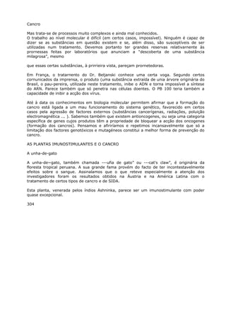 Cancro
Mas trata-se de processos muito complexos e ainda mal conhecidos.
O trabalho ao nível molecular é difícil (em certos casos, impossível). Ninguém é capaz de
dizer se as substâncias em questão existem e se, além disso, são susceptíveis de ser
utilizadas num tratamento. Devemos portanto ter grandes reservas relativarnente às
prornessas feitas por laboratórios que anunciam a “descoberta de uma substância
milagrosa”, mesmo
que essas certas substâncias, à prirrieira vista, pareçam prornetedoras.
Em França, o tratarnento do Dr. Beljanski conhece uma certa voga. Segundo certos
cornunicados da imprensa, o produto (uma substância extraída de unia árvore originária do
Brasil, o pau-pereira, utilizada neste tratamento, inibe o ADN e torna impossível a síntese
do ARN. Parece também que só penetra nas células doentes. O PB 100 teria também a
capacidade de inibir a acção dos vírus.
Até à data os conhecimentos em biologia molecular permitem afirmar que a formação do
cancro está ligada a um mau funcionamento do sistema genético, favorecido em certos
casos pela agressão de factores externos (substâncias cancerígenas, radiações, poluição
electromagnética ... ). Sabemos também que existem antioncogenes, ou seja uma categoria
específica de genes cujos produtos têm a propriedade de bloquear a acção dos oncogenes
(formação dos cancros). Pensamos e afiriríamos e repetimos incansavelmente que só a
limitação dos factores genotóxicos e mutagéneos constitui a melhor forma de prevenção do
cancro.
AS PLANTAS IMUNOSTIMULANTES E O CANCRO
A unha-de-gato
A unha-de~gato, também chamada ---ufia de gato” ou ---cat's claw”, é originária da
floresta tropical peruana. A sua grande fama provém do facto de ter incontestavelmente
efeitos sobre o sangue. Assinalamos que o que reteve especialmente a atenção dos
investigadores foram os resultados obtidos na Áustria e na América Latina com o
tratamento de certos tipos de cancro e de SIDA.
Esta planta, venerada pelos índios Ashninka, parece ser um imunostimulante com poder
quase excepcional.
304
 