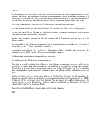 Cancro
A unha-de-gato activa a fagocitose (um dos mecanisi-nos de defesa celular do corpo) do
sangue. As células estimuladas tornam-se mais agressivas contra as células estranhas, e a
sua acção é reforçada. Tarribém ti-ata as colites, as hei-norróidas e as gastrites. Esta planta
também age dirrunuindo a tensão arterial e inibindo a degradação dos vasos (daí o seu
interesse nos enfartes e nas artrites). Finali-nente, esta planta minimiza os
inconvenientes ligados ao tratamento com AZT (nos casos de SIDA) e corri radioterapia.
Durante as experiências clínicas, os médicos peruanos obtiveram resultados interessantes
no tratamento de catorze tipos de cancro.
Razões para esperar, quando já não há esperança? A fitoterapia face ao cancro e às
doenças virais
Os historiadores da medicina consideram que a quimioterapia ou riascéu em 1935 com a
publicação por A. P. Dustin do relatório sobre a
capacidade antimitótica da colquicina 4(alcalóide tóxico extraído das sementes de
cólquica), ou em 1938 corri o início das investigações sobre a
influência das toxinas bacterianas sobre os tumores.
A medicina admite dificilmente as suas origens
Contudo, a grande maioria dos médicos e dos biólogos moleculares admitem dificilmente
encontrar as raízes das suas descobertas na botânica e na medicina antiga. No entanto,
Dioscórides já aconselhava às pessoas com cancro os bolbos de Narcisus sp. E os resultados
das investigações contemporâneas mostram que esta planta contém colquicina entre os
seus
vários princípios activos. Uma outra planta, a Aristolochia clematis? da farmacopeia de
Dioscórides, contém ácido aristolóquico, uma substância antitumoral “descoberta” em 1969.
O Journal of lhe American Cheinical Society fala do poder de acção anticancerosa da
elactricina, que provém da Eebalium elaterum, planta já utilizada por Dioscórides e Plínio no
tratamento do cancro e citada na Bíblia.
Colquicina: alcalóide tóxico extraído das sementes de cólquico.
305
 
