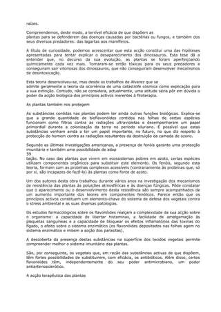 raízes.
Compreendemos, deste modo, a terrível eficácia de que dispõem as
plantas para se defenderem das doenças causadas por bactérias ou fungos, e também dos
seus diversos predadores: das lagartas aos mamíferos.
A título de curiosidade, podemos acrescentar que esta acção constitui uma das hipóteses
apresentadas para tentar explicar o desaparecimento dos dinossauros. Esta tese dá a
entender que, no decurso da sua evolução, as plantas se foram aperfeiçoando
quimicamente cada vez mais. Tornaram-se então tóxicas para os seus predadores e
conseguiram sair vitoriosas dos dinossauros, que não conseguiram desenvolver mecanismos
de desintoxicação.
Esta teoria desenvolveu-se, mas desde os trabalhos de Alvarez que se
admite geralmente a teoria da ocorrência de uma catástrofe cósmica como explicação para
a sua extinção. Contudo, não se considera, actualmente, uma atitude séria pôr em dúvida o
poder da acção biológica dos princípios activos inerentes à fitoterapia.
As plantas também nos protegem
As substâncias contidas nas plantas podem ter ainda outras funções biológicas. Explica-se
que a grande quantidade de bioflavonóides contidos nas folhas de certas espécies
funcionam como filtros contra as radiações ultravioletas e desempenharam um papel
primordial durante a colonização da terra no período siluriano. É possível que estas
substâncias venham ainda a ter um papel importante, no futuro, no que diz respeito à
protecção do homem contra as radiações resultantes da destruição da camada de ozono.
Segundo as últimas investigações americanas, a presença de fenóis garante uma protecção
imunitária e também uma possibilidade de adap
59
tação. No caso das plantas que vivem em ecossistemas pobres em azoto, certas espécies
utilizam componentes orgânicos para substituir este elemento. Os fenóis, segundo esta
teoria, formam com as proteínas complexos acessíveis (contrariamente às proteínas que, só
por si, são incapazes de fazê-lo) às plantas como fonte de azoto.
Um dos autores desta obra trabalhou durante vários anos na investigação dos mecanismos
de resistência das plantas às poluições atmosféricas e às doenças fúngicas. Pôde constatar
que o aparecimento ou o desenvolvimento desta resistência são sempre acompanhados de
um aumento importante dos teores em componentes fenólicos. Parece então que os
princípios activos constituem um elemento-chave do sistema de defesa dos vegetais contra
o stress ambiental e as suas diversas patologias.
Os estudos farmacológicos sobre os flavonóides realçam a complexidade da sua acção sobre
o organismo: a capacidade de libertar histaminas, a facilidade de amalgamação às
plaquetas sanguíneas e a capacidade de bloquear os efeitos inflamatórios das toxinas do
fígado, o efeito sobre o sistema enzimático (os flavonóides depositados nas folhas agem no
sistema enzimático e inibem a acção dos parasitas).
A descoberta da presença destas substâncias na superfície dos tecidos vegetais permite
compreender melhor o sistema imunitário das plantas.
São, por conseguinte, os vegetais que, em razão das substâncias activas de que dispõem,
têm fortes possibilidades de substituírem, com eficácia, os antibióticos. Além disso, certos
flavonóides têm, independentemente do seu poder antimicrobiano, um poder
antiarteriosclerótico.
A acção terapêutica das plantas
 
