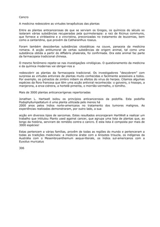 Cancro
A medicina redescobre as virtudes terapêuticas das plantas
Entre as plantas anticancerosas de que se serviam os Gregos, os químicos do século xx
isolaram várias substâncias recuperadas pela quirmoterapia: a raiz de Ricinus communis,
que fornece a viriblastina e a vincristina, preconizadas no tratamento de leucemias, bem
como a cantaridina, que provém da Catharanlhus roseus.
Foram também descobertas substâncias citostáticas na couve, panaceia da medicina
romana. A acção antitumoral de certas substâncias de origem animal, tal como uma
substância obtida a partir do Afflabris phalerata, foi confirmada. Ora este animal faz parte
da farmacopeia tradicional chinesa.
O mesmo fenômeno repete-se nas investigações virológicas. O questionamento da medicina
e da química modernas vai obrigar-nos a
redescobrir as plantas da farmacopeia tradicional. Os investigadores “descobrem” com
surpresa as virtudes antivirais de plantas muito conhecidas e facilmente acessíveis a todos.
Por exemplo, os çxtractos de zimbro inibem os efeitos do vírus do herpes. Citamos algumas
espécies da flora francesa que têm uma acção antiviral reconhecida: o goiveiro, o hissopo, a
manjerona, a erva-cidreira, a hortelã-pimenta, o morrião-vermelho, o tomilho.
Mais de 3000 plantas anticancerígenas repertoriadas
Jonathan L. Hartwell isolou os princípios anticancerosos da podofila. Esta podofila
Podophyllumpeltatum é uma planta utilizada pelo menos há
2000 anos pelos índios norte-americaios no tratamento dos tumores malignos. As
experiências realizadas demonstraram, por outro lado, a sua
acção em diversos tipos de sarcomas. Estes resultados encorajaram HartWell a realizar um
trabalho que intitulou Plants used against cancer, que agrupa uma lista de plantas que, ao
longo da história, serviram de remédio contra o cancro. E esta lista é composta por mais de
3000 espécies!
Estas pertencem a várias famílias, provêm de todas as regiões do mundo e pertenceram a
todas as tradições medicinais: a medicina árabe com a Anisotes trisucla, os indígenas da
Austrália com o Mesembryanthemum aequa-literale, os índios sul-americanos com a
Euxolus muricatus
306
 