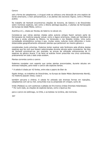 Cancro
sob a forma de cataplasmas, o Uruguai onde se utilizava uma decocção de uma espécie de
bordo americano, o Acer pensylvanicuiii, e as plantas dos escravos negros, como a Miniosa
pudica.
No trabalho de Hartwell encontrarnos citações de Aviceria, de Galiano e de Dioscórides
sobre inúmeras espécies, tais como a Alisina plantago-aquatica, e plantas da farmacopela
da Europa da Idade Média, como a
Acanthus sl-)., citada por Nicolau de Salerno no século xiii.
Constata-se que várias plantas citadas pelos autores antigos fazem sempre parte da
farmacopeia da medicina popular actual, como a Agave americana, citada por Garcilazo de
Ia Vega e ainda utilizada no México, na Venezuela e nos Estados Unidos. Uma outra
constatação etnobotânica curiosa é que, muitas vezes, culturas muito diferentes e muito
distanciadas geograficamente utilizavam plantas que pertencem ao mesmo gênero e
consideradas muito próximas. Podemos tentar explicar este fenômeno pela eficácia destas
espécies que fez com que fossem seleccionadas durante séculos pelos curandeiros. Na lista
de Hartwell encontram-se, por exemplo, as provas da utilização anticancerosa de 17
espécies do gênero Acacia. E de facto as acácias foram prescritas nos cinco continentes,
praticamente em todo o lado onde existem.
Plantas correntes contra o cancro
Podemos constatar com espanto que certas plantas preconizadas, durante séculos em
diversas tradições, para tratar o cancro são especies banais.
* A cebola é citada por 42 fontes, entre elas o papiro de Eber do
Egipto Antigo, os trabalhos de Dioscórides, na Europa da Idade Média (Bartolomela Alemã),
na medicina popular checa, russa e
também peruana e chilena. A cebola foi utilizada sob diversas formas em injecções,
cataplasmas com sal ou mel, consumida crua ou preparada em vinagre, sumo de
limão (Malásia) ou com azeitonas e pétalas de lírio branco (índias Orientais Holandesas).
* Por outro lado, as citações de espécies banais, como o Quercus ilex
para o cancro do estômago, no Chile, e as bolotas ria Ucrânia, são inúmeras.
307
 