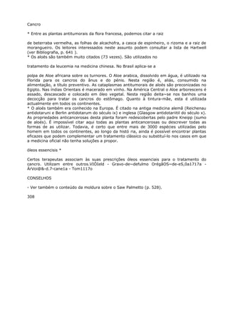 Cancro
* Entre as plantas antitumorais da flora francesa, podemos citar a raiz
de beterraba vermelha, as folhas de alcachofra, a casca de espinheiro, o rizoma e a raiz de
morangueiro. Os leitores interessados neste assunto podem consultar a lista de Hartwell
(ver Bibliografia, p. 641 ).
* Os aloés são também muito citados (73 vezes). São utilizados no
tratamento da leucemia na medicina chinesa. No Brasil aplica-se a
polpa de Aloe africana sobre os turnores. O Aloe arabica, dissolvido em água, é utilizado na
Florida para os cancros do ânus e do pénis. Nesta região é, aliás, consumido na
alimentação, a título preventivo. As cataplasmas antitumorais de aloés são preconizadas no
Egipto. Nas índias Orientais é macerado em vinho. Na América Central o Aloe arborescens é
assado, descascado e colocado em óleo vegetal. Nesta região deita~se nos banhos uma
decocção para tratar os cancros do estômago. Quanto à tintura-mãe, esta é utilizada
actualmente em todos os continentes.
* O aloés também era conhecido na Europa. É citado na antiga medicina alemã (Reichenau
antidotaruni e Berlin antidotarum do século ix) e inglesa (Glasgow antidotariitil do século x).
As propriedades anticancerosas desta planta foram redescobertas pelo padre Kneipp (sumo
de aloés). É impossível citar aqui todas as plantas anticancerosas ou descrever todas as
formas de as utilizar. Todavia, é certo que entre mais de 3000 espécies utilizadas pelo
homem em todos os continentes, ao longo da histó ria, ainda é possível encontrar plantas
eficazes que podem complementar um tratamento clássico ou substituí-lo nos casos em que
a medicina oficial não tenha soluções a propor.
óleos essencisis *
Certos terapeutas associam às suas prescrições óleos essenciais para o tratamento do
cancro. Utilizam entre outros.VIÓIeld - Gravo-de~defulmo OrégãOS~de-eS,0a1717a -
ÁrVoi@&-d.7-cane1a - Tom1117o
CONSELHOS
- Ver também o conteúdo da moldura sobre o Saw Palmetto (p. 528).
308
 