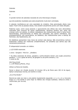Catarata
Catarata
U
m grande número de cataratas necessita de uma intervençao cirúrgica
que dá excelentes resultados pois está actualmente muito bem controlada.
A catarata manifesta-se por uma opacidade do cristalino. Esta perturbação afecta mais
espec i ficam ente as pessoas idosas, mas existem actualmente jovens com estas afecções.
Podemos supor, corno causa possível, o agravamento dos efeitos dos raios ultravioletas
motivados pelo consumo de certos medicamentos. Devemos lembrar que, tanto nas
crianças como nos adultos, os efeitos indesejáveis dos medicamentos sobre a retina foram
demonstrados, particularmente os efeitos dos corticóides, dos colírios midriáticos, dos
antiespasmódicos, dos psicotrópicos, da beladona, dos medicamentos para a doença de
Parkinson, dos hipotensores, etc.
Os diabéticos apresentam mais riscos de contrair esta doença. Não encontrámos nenhum
tratamento credível nas medicinas complementares. Os conselhos que damos aqui são
meramente preventivos.
É indispensável consultar um médico.
,L L(2J õ/005 essenciais
1 arícío - Gengibre - P5n17o~ _Sílv&Stro
* Os óleos essenciais de larício, gengibre e pinho-silvestre teriam uma acção preventiva
benéfica. * 1 ou 2 gotas de larício, de gengibre ou de pinho silvestre, 2 ou
3 vezes ao dia.
C0177pre,55.85
1, I_MI MIósói;ig ffiores, 30 g)
Utilizar as flores de miosótis.
Ferver e deixar em infusão durante 10 minutos (30 g de flores para 100 ml de água).
Aplicar compressas mornas, de manhã e à noite.
,411177e17A100 *
Recorre-se cada vez mais a uma planta injustamente esquecida: a c u rc u m a, Curcuma
longa (s e rvia també m para tingir os hábitos dos monges budistas). Utiliza-se ainda o
rizoma seco, por via oral,
309
 