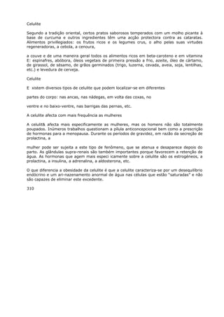 Celulite
Segundo a tradição oriental, certos pratos saborosos temperados com um molho picante à
base de curcuma e outros ingredientes têm uma acção protectora contra as cataratas.
Alimentos privillegiados: os frutos ricos e os legumes crus, o alho pelas suas virtudes
regeneradoras, a cebola, a cenoura,
a couve e de uma maneira geral todos os alimentos ricos em beta-caroteno e em vitamina
E: espinafres, abóbora, óleos vegetais de primeira pressão a frio, azeite, óleo de cártamo,
de girassol, de sésamo, de grãos germinados (trigo, luzerna, cevada, aveia, soja, lentilhas,
etc.) e levedura de cerveja.
Celulite
E xistem diversos tipos de celulite que podem localizar-se em diferentes
partes do corpo: nas ancas, nas nádegas, em volta das coxas, no
ventre e no baixo-ventre, nas barrigas das pernas, etc.
A celulite afecta com mais frequência as mulheres
A celulit& afecta mais especificamente as mulheres, mas os homens não são totalmente
poupados. Inúmeros trabalhos questionam a pílula anticoncepcional bem como a prescrição
de hormonas para a menopausa. Durante os períodos de gravidez, em razão da secreção de
prolactina, a
mulher pode ser sujeita a este tipo de fenômeno, que se atenua e desaparece depois do
parto. As glândulas supra-renais são também importantes porque favorecem a retenção de
água. As hormonas que agem mais especi icamente sobre a celulite são os estrogéneos, a
prolactina, a insulina, a adrenalina, a aldosterona, etc.
O que diferencia a obesidade da celulite é que a celulite caracteriza-se por um desequilíbrio
endócrino e um ari-nazenamento anormal de água nas células que estão “saturadas” e não
são capazes de eliminar este excedente.
310
 