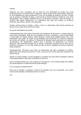 Celulite
Podemos, por isso, considerar que se trata de uma inflamação do tecido que surge
progressivamente. A primeira fase “congestiva” passa muitas vezes despercebida. Observa-
se uma dilatação dos vasos sanguíneos e uma má circulação do sangue e da linfa. É então
que se produz a retenção de água, a pele torna-se menos flexível e instala-se uma certa
sensibilidade. Esta situação manifesta-se por um fenômeno chamado “pele de laranja”. A
primeira fase passa rapidamente e é importante agir logo que surgem os primeiros
sintomas, que indicam sempre uma disfunção.
Existem diversos tipos Z celulite, a Mole, a dura e a edematosa. Esta última distingue-se
porque torna a pele mais sensível ao toque.
As causas psicológicas da celulite
Independentemente das causas hormonais que acabámos de descrever, a celulite pode ter
uma origem psicológica. Pode ser uma resposta ao stress, à angústia, a uma contrariedade
e surgir após um choque afectivo. Estes factores, muitas vezes negligenciados, têm a sua
Importância pois estão na origem de perturbações que favorecem um consumo excessivo
de comida, de bebida e de açúcar. É frequente as pessoas (particularmente as mulheres)
compensarem um desequilíbrio afectivo com o consumo de guloseimas (os homens
procuram mais facilmente refugiar-se no álcool). Verificamos portanto que se trata de um
fenômeno complexo, e é por esta razão que não se devem negligenciar nenhuns aspectos
deste problema.
Paradoxalmente, afirmamos que todos os tratamentos dão bons resultados ou falham.
Alguns são mais eficazes que outros, é certo, mas para que o êxito seja total necessitam de
perseverança.
Quanto à cirurgia estética, somos obrigados a constatar que esta obtém resultados notáveis
e até espectaculares. Mas estes resultados só duram se
forem complementados por uma tomada de consciência e uma transformação dos hábitos
que desencadearam o desenvolvimento desta afecção.
E se começasse imediatamente?!
Este tipo de decisão é excelente. Comece de imediato mas sem brusquidão, sem tentar
mudar tudo imediata e sistematicamente. O motivo
311
 