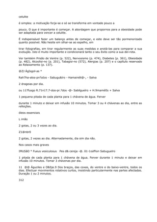 celulite
é simples: a motivação forja-se e só se transforma em vontade pouco a
pouco. O que é importante é começar. A abordagem que propornos para a obesidade pode
ser adaptada para vencer a celulite.
É indispensável fazer um balanço antes de começar, e este deve ser tão pormenorizado
quanto possível. Não hesite em olhar-se ao espelho, em
tirar fotografias, em tirar regularmente as suas medidas e anotá-las para comparar a sua
evolução. Isto é muito importante e condicionará tanto o seu êxito como a sua dei-rota.
Ver também Prisão de Ventre (p. 522), Nervosismo (p. 474), Diabetes (p. 361), Obesidade
(p. 482), Alcoolisi-no (p. 201), Tabagisi-no (572), Alergias (p. 207) e o capítulo reservado
ao Relaxamento (p. 137).
@ZJ ÁgIsgol-as *
Rah7ha-alos-pn?aIos - Sabugu&íro - Hamainéli@-, - Salva
2 drageias por dia.
ou 117fusgo R.71n17.7-dos-pr.?dos -@- Sabilguelro + H.9mamélIs + Salva
1 pequena pitada de cada planta para 1 chávena de água. Ferver
durante 1 minuto e deixar em infusão 10 minutos. Tomar 3 ou 4 chávenas ao dia, entre as
refeições.
óleos essenciais
L imão
2 gotas, 2 ou 3 vezes ao dia.
Z1@nbr0
2 gotas, 2 vezes ao dia. Alternadamente, dia sim dia não.
Nos casos mais graves
IMUSãO * Fueus vesiculosus Pes d& cereja -@. 01-1osffion Sabuguelro
1 pitada de cada planta para 1 chávena de água. Ferver durante 1 minuto e deixar em
infusão 10 minutos. Tomar 3 chávenas por dia.
11 @@ Águciles e O&Sje.9 Dos braços, das coxas, do ventre e do baixo-ventre, todos os
dias. Efectuar movimentos rotativos curtos, insistindo particularmente nas partes afectadas.
Duraçâo 1 ou 2 minutos.
312
 