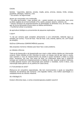 Celulite
banetes ‘cogumelos, alperces, ananás, maçãs, peras, amoras, cássias, limão, cerejas,
groselhas, pêssegos, melancia, uvas.
* Os cereais e as leguminosas
devem ser consumidos com moderação.
* Os grãos germinados - trigo, girassol, etc. - podem também ser consumidos, bem como
os óleos vegetais de primeira pressão a frio, azeite, girassol, sésamo, cártamo, etc.
* Devem introduzir-se progressivamente na alimentação os alimentos crus, de modo a não
agir de forma demasiado brusca sobre os hábitos alimentares.
- É preferível utilizar os produtos
da agricultura biológica ou provenientes de pequenas explorações.
o jejum
*1 dia por semana pode completar eficazmente a cura anticelulite, bebendo água ou
infusões (ver acima). *Cura de fruta. *Dia de fruta: uvas, ananás, alperce, etc. (em função
da estação).
OUZIros t10Mmentos COMPIMI7MÉRIVS possiveis
São propostos inúmeros métodos para fazer face a este problema.
os métodos cifúlvicos
Trata-se da lipossucção e da lipoaspiração que visam a obter efeitos rápidos por intervenção
corporal. Estes métodos só têm interesse se existir um desejo real de agir sobre a causa,
caso contrário o risco de reaparecimento da celulite é quase inevitável a médio ou longo
prazo. Pensamos, por isso, que antes de fazer um tratamento deste tipo é preferível
começar por transformar progressivamente os hábitos de vida. Quando surgirem melhoras,
é então possível encarar uma intervenção para perfazer o resultado. Como é óbvio, uma
intervenção deste gênero só se justifica em casos sérios.
A 171d1utempla do có/0/7
Efectua-se em consultório especializado, não tem inconvenientes e ajuda ao reequilíbrio
intestinal. Os benefícios são inúmeros: uma digestão melhor, uma melhor assimilação e o
restabelecimento do trânsito intestinal.
AS n78558g0175
Existem diferentes tipos, e certos cinesioterapeutas propõem asso314
 