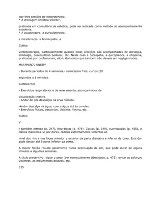 ciar-lhes sessões de electroterapia.
* A drenagem linfática VõdcIer,
praticada em consultório de estética, pode ser indicada como método de acompanhamento
excelente.
* A acupunctura, a auriculoterapia,
a mesoterapia, a homeopatia, a
Ciática
vertebroterapia, particularmente quando estas afecções são acompanhadas de dorsalgia,
lombalgia, desequilíbrio postural, etc. Neste caso a osteopatia, a quiroprática, a etiopatia,
praticadas por profissionais, são tratamentos que também não devem ser negligenciados.
MATAMEN70 KNEIPP
- Durante períodos de 4 semanas.- semicúpios frios, curtos (30
segundos a 1 minuto).
CONSELHOS
- Exercícios respiratórios e de relaxamento, acompanhados de
visualização criativa.
- Andar de pés descalços na erva húmida.
-Andar descalço na água, com a água até às canelas.
- Exercícios físicos, desportos, bicicleta, fioting, etc.
Ciática
V
r também Artrose (p. 247), Nevralgias (p. 478), Costas (p. 349), eLombalgias (p. 455). A
ciática manifesta-se por dores, cãibras extremamente violentas ao
nível dos rins e nas faces anterior e exterior da parte dianteira e inferior da coxa. Esta dor
pode descer até à parte inferior da perna.
A menor flexão resulta geralmente numa acentuação da dor, que pode durar de alguns
minutos a algumas semanas.
A título preventivo: vigiar o peso (ver eventualmente Obesidade, p. 479), evitar os esforços
violentos, os movimentos bruscos, etc.
315
 