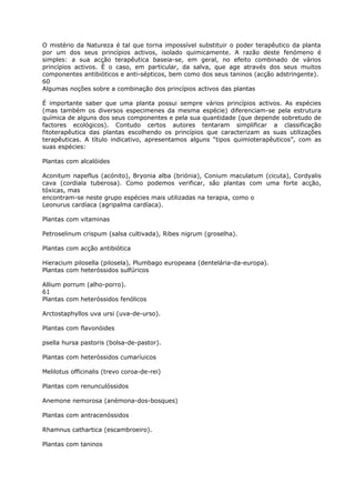 O mistério da Natureza é tal que torna impossível substituir o poder terapêutico da planta
por um dos seus princípios activos, isolado quimicamente. A razão deste fenómeno é
simples: a sua acção terapêutica baseia-se, em geral, no efeito combinado de vários
princípios activos. É o caso, em particular, da salva, que age através dos seus muitos
componentes antibióticos e anti-sépticos, bem como dos seus taninos (acção adstringente).
60
Algumas noções sobre a combinação dos princípios activos das plantas
É importante saber que uma planta possui sempre vários princípios activos. As espécies
(mas também os diversos especimenes da mesma espécie) diferenciam-se pela estrutura
química de alguns dos seus componentes e pela sua quantidade (que depende sobretudo de
factores ecológicos). Contudo certos autores tentaram simplificar a classificação
fitoterapêutica das plantas escolhendo os princípios que caracterizam as suas utilizações
terapêuticas. A título indicativo, apresentamos alguns “tipos quimioterapêuticos”, com as
suas espécies:
Plantas com alcalóides
Aconitum napeflus (acónito), Bryonia alba (briónia), Conium maculatum (cicuta), Cordyalis
cava (cordiala tuberosa). Como podemos verificar, são plantas com uma forte acção,
tóxicas, mas
encontram-se neste grupo espécies mais utilizadas na terapia, como o
Leonurus cardíaca (agripalma cardíaca).
Plantas com vitaminas
Petroselinum crispum (salsa cultivada), Ribes nigrum (groselha).
Plantas com acção antibiótica
Hieracium pilosella (pilosela), Plumbago europeaea (dentelária-da-europa).
Plantas com heteróssidos sulfúricos
Allium porrum (alho-porro).
61
Plantas com heteróssidos fenólicos
Arctostaphyllos uva ursi (uva-de-urso).
Plantas com flavonóides
psella hursa pastoris (bolsa-de-pastor).
Plantas com heteróssidos cumaríuicos
Melilotus officinalis (trevo coroa-de-rei)
Plantas com renunculóssidos
Anemone nemorosa (anémona-dos-bosques)
Plantas com antracenóssidos
Rhamnus cathartica (escambroeiro).
Plantas com taninos
 