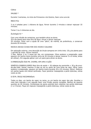 Ciática
IMUSãO *
Durante 3 semanas, no início da Primavera e do Outono, fazer uma cura de:
B&tó17iCa
3 ou 4 pitadas para 1 chávena de água. Ferver durante 2 minutos e deixar repousar 10
minutos.
Tomar 3 ou 4 chávenas ao dia.
ÁLOVOg0175 *
Com uma infusão de centaúrea, que também alivia as dores.
20 9 de planta para meio litro de água. Ferver e deixar repousar
20 minutos. Fazer com a ajuda de uma “pêra”, de manhã, de preferência, e conservar
durante 20 minutos.
RECEIrA ANrIGA CIrADA POR DIO~RIVES E GALIANO
Em aplicação externa, uma decocçâo de énula-campana em vinho tinto: 20 g de planta para
1 garrafa de vinho. Deixar macerar
3 dias. Aplicar 2 ou 3 vezes por dia, em compressas. (Para acelerar a preparação, pode
aquecer em banho-maria durante cerca de 20 minutos e deixar macerar 5 a 6 horas, antes
de utilizar). Em seguida aplicar com um pano para aliviar as dores.
A EMBROCAÇÃO ÁOO PR. CHOMEL rEM UMA A CÇÃO
SENÉFICA SOBREA3,00RES Meio litro de azeite + 30 cabeças de camomilia + 30 g de erva-
de-sào-João. Deixar macerar 8 dias ao sol ou perto de uma fonte de calor, filtrar (para
acelerar a preparação, aquecer em banho-maria durante 20 a 25 minutos, filtrar). Misturar
em partes iguais com álcool canforado. Fazer penetrar massajando a parte dolorosa, várias
vezes ao dia.
O ÁI7R. ÁRIIIZ RECOMENÁa41
Todos os dias- um banho de vapor na cama, ou um banho de vapor dos pés. Escolher o
mais bem tolerado e em seguida fazer uma fricção quente completa. Banhos de assento
quentes de 20 minutos. Compressas de panos quentes bem cobertos nas partes dolorosas
(1 a 2 horas). Fique em repouso massajando a parte dolorosa, várias vezes ao dia.
 