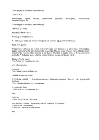 Cicatrização de feridas e hemostáticos
CONSELHOS
Alimentação ligeira. Outros tratamentos possíveis: Massagens, acupunctura,
vertebroterapia, etc.
Cicatrização de feridas e hemostáticos
r Feridas (p. 396).
Recoltos lf Atoffi~dut~
Arl71c,g-da-mo17tai717a
* 1 colher, de sopa, de tintura-mãe para um copo de água, em compressas.
BOIS.?-de-pastor
Antigamente utilizava-se contra as hemorragias (em decocção) e para tratar inflamaçôes.
Depois esta planta foi completamente esquecida. Mas as suas virtudes hemostáticas foram
oficialmente reconhecidas durante a 11 Guerra Mundial, e desde então é frequentemente
utilizada. * Reduzida a pó, estanca eficazmente os sangramentos do nariz.
Castan17a-ale-áqu.7
* As folhas em cataplasmas são
anti-inflamatórias.
conso/da
* As raízes frescas utilizam-se
raladas, em compressas.
Cr.7VO-d&-~U17t0 * Arlstolóquia-comum Galnornila-pequena ffior-es) -@- HainamélIs
ffioffias)
* Em infusão aplicada em compressas.
Erva-d&-são:ffião
* Utiliza-se em compressas, em
óleo.
EvónImo
* Uma decocçâo de 15 g para 1
litro de água. Ferver 10 minutos e deixar repousar 20 minutos.
* Aplicar em compressas.
* Activa a cicatrização das feridas.
317
 