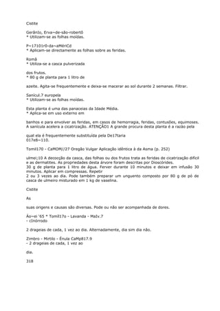 Cistite
GerânIo, Erva~de-são-robertô
* Utilizam-se as folhas moídas.
P~17101r0-da~aMériCd
* Aplicam-se directamente as folhas sobre as feridas.
Romã
* Utiliza-se a casca pulverizada
dos frutos.
* 80 g de planta para 1 litro de
azeite. Agita-se frequentemente e deixa-se macerar ao sol durante 2 semanas. Filtrar.
Sanícul.7 europela
* Utilizam-se as folhas moídas.
Esta planta é uma das panaceias da Idade Média.
* Aplica-se em uso externo em
banhos e para envolver as feridas, em casos de hemorragia, feridas, contusões, equimoses.
A sanícula acelera a cicatrização. ATENÇÃO1 A grande procura desta planta é a razào pela
qual ela é frequentemente substituída pela De17taria
017e8~110.
Tomil170 - CaMOM//27 Oregão Vulgar Aplicação idêntica à da Asma (p. 252)
ulmei;10 A decocção da casca, das folhas ou dos frutos trata as feridas de cicatrização difícil
e as dermatites. As propriedades desta árvore foram descritas por Dioscórides.
30 g de planta para 1 litro de água. Ferver durante 10 minutos e deixar em infusão 30
minutos. Aplicar em compressas. Repetir
2 ou 3 vezes ao dia. Pode também preparar um unguento composto por 80 g de pó de
casca de ulmeiro misturado em 1 kg de vaselina.
Cistite
As
suas origens e causas são diversas. Pode ou não ser acompanhada de dores.
Áo~ei ‘65 * Tomíl17o - Lavanda - MaIv.7
- cInórrodo
2 drageias de cada, 1 vez ao dia. Alternadamente, dia sim dia não.
Zimbro - Mirtilo - Énula CaMp817.9
- 2 drageias de cada, 1 vez ao
dia.
318
 