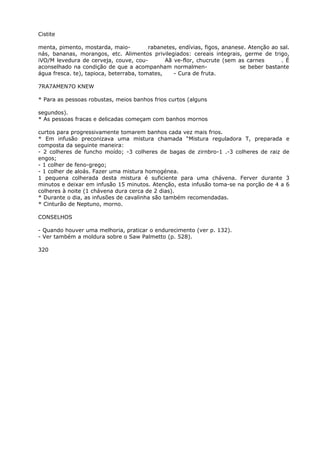 Cistite
menta, pimento, mostarda, maio- rabanetes, endívias, figos, ananese. Atenção ao sal.
nás, bananas, morangos, etc. Alimentos privilegiados: cereais integrais, germe de trigo,
iVO/M levedura de cerveja, couve, cou- Aã ve-flor, chucrute (sem as carnes . É
aconselhado na condição de que a acompanham normalmen- se beber bastante
água fresca. te), tapioca, beterraba, tomates, - Cura de fruta.
7RA7AMEN7O KNEW
* Para as pessoas robustas, meios banhos frios curtos (alguns
segundos).
* As pessoas fracas e delicadas começam com banhos mornos
curtos para progressivamente tomarem banhos cada vez mais frios.
* Em infusão preconizava uma mistura chamada “Mistura reguladora T, preparada e
composta da seguinte maneira:
- 2 colheres de funcho moído; -3 colheres de bagas de zirnbro-1 .-3 colheres de raiz de
engos;
- 1 colher de feno-grego;
- 1 colher de aloás. Fazer uma mistura homogénea.
1 pequena colherada desta mistura é suficiente para uma chávena. Ferver durante 3
minutos e deixar em infusão 15 minutos. Atenção, esta infusão toma-se na porção de 4 a 6
colheres à noite (1 chávena dura cerca de 2 dias).
* Durante o dia, as infusões de cavalinha são também recomendadas.
* Cinturão de Neptuno, morno.
CONSELHOS
- Quando houver uma melhoria, praticar o endurecimento (ver p. 132).
- Ver também a moldura sobre o Saw Palmetto (p. 528).
320
 