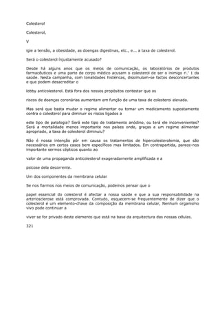 Colesterol
Colesterol,
V
igie a tensão, a obesidade, as doengas digestivas, etc., e... a taxa de colesterol.
Será o colesterol ínjustamente acusado?
Desde há alguns anos que os meios de comunicação, os laboratórios de produtos
farmacêuticos e uma parte de corpo médico acusam o colesterol de ser o inimigo ri.’ 1 da
saúde. Nesta campanha, com tonalidades histéricas, dissimulam-se factos desconcertantes
e que podem desacreditar o
lobby anticolesterol. Está fora dos nossos propósitos contestar que os
riscos de doenças coronárias aumentam em função de uma taxa de colesteroi elevada.
Mas será que basta mudar o regime alimentar ou tomar um medicamento supostamente
contra o colesterol para diminuir os riscos ligados a
este tipo de patologia? Será este tipo de tratamento anódino, ou terá ele inconvenientes?
Será a mortalidade menos importante nos países onde, graças a um regime alimentar
apropriado, a taxa de colesterol diminuiu?
Não é nossa intenção pôr em causa os tratamentos de hipercolesterolemia, que são
necessários em certos casos bem específicos mas limitados. Em contrapartida, parece-nos
importante sermos cépticos quanto ao
valor de uma propaganda anticolesterol exageradarnente amplificada e a
psicose dela decorrente.
Um dos componentes da membrana celular
Se nos fiarmos nos meios de comunicação, podemos pensar que o
papel essencial do colesterol é afectar a nossa saúde e que a sua responsabilidade na
arteriosclerose está comprovada. Contudo, esquecem-se frequentemente de dizer que o
colesterol é um elemento-chave da composição da membrana celular, Nenhum organismo
vivo pode continuar a
viver se for privado deste elemento que está na base da arquitectura das nossas células.
321
 