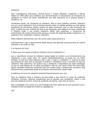 Colesterol
Dois investigadores americanos, Michael Brown e Josepli Goldstein, receberam o Prêmio
Nobel em 1985 pelos seus trabalhos que demonstravam os mecanismos de transporte do
colesterol no interior da célula. Descobriram que este transporte só é possível graças à
existência, na
membrana celular, de receptores de colesterol. Mas os seus trabalhos também salientam
que a h i perco lesterolem ia só é possível quando existe um defeito genético ao nível destes
receptores da merribrana celular, porque se estes funcionam mal, ou não funcionam de
todo, a célula fica sem material de base à sua disposição para elaborar as suas membranas
e sintetiza então o seu próprio colesterol. Neste caso específico, o mecanismo de
autocontrolo não existe praticarnente (porque a taxajá não depende destes receptores), e o
organismo fica condenado a produzir colesterol.
Estes trabalhos demonstram que não somos todos iguais perante a
arteriosclerose e que o aparecimento desta doença não depende exclusivamente do regime
alimentar e do modo de vida.
E os factores de risco?
É lógico que uma célula privada de colesterol procure sintetizá-lo e
que a importância da taxa de colesterol esteja ligada ao número e ao funcionamento dos
receptores e que, neste caso, um regime hipocolesterolémico só possa ter um efeito
limitado. É certo que todos sabernos que o café, o cigarro, a diabetes e o excesso de peso
são factores de risco para as doenças coronárias e contribuem para o aumento da taxa de
colesterol. Mas poderemos nós deduzir que o colesterol é responsável por estas patologias
ou que se trata apenas de um efeito secundário e não de uma causa inicial? Por outro lado,
alguns cientistas britânicos verificaram que em muitos casos a doença das coronárias está
provavelmente programada desde os primeiros momentos das nossas vidas.
A polémica em torno do colesterol pretende frequentemente que uma
taxa de colesterol baixa é sinónimo de boa saúde e que diminui os riscos de acidentes
cardíacos. Contudo, sabemos actualmente que as pessoas que conseguem reduzir a sua
taxa de colesterol morrem menos de acidentes coronários, mas mais de cancro.
Esta constatação vem juntar-se à dos fisiólogos do início deste século que pensavam que o
colesterol tinha um papel primordial na regulação da
322
 