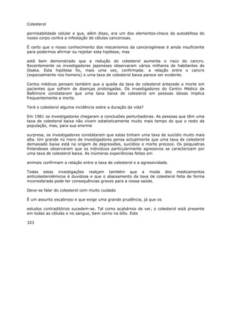 Colesterol
permeabilidade celular e que, além disso, era um dos elementos-chave da autodefesa do
nosso corpo contra a infestação de células cancerosas.
É certo que o nosso conhecimento dos mecanismos da cancerogénese é ainda insuficiente
para podermos afirmar ou rejeitar esta hipótese, mas
está bem demonstrado que a redução do colesterol aumenta o risco do cancro.
Recentemente os investigadores japoneses observaram vários milhares de habitantes de
Osaka. Esta hipótese foi, mais uma vez, confirmada: a relação entre o cancro
(especialmente nos homens) e uma taxa de colesterol baixa parece ser evidente.
Certos médicos pensam também que a queda da taxa de colesterol antecede a morte em
pacientes que sofrem de doenças prolongadas. Os investigadores do Centro Médico de
Baltimore constataram que uma taxa baixa de colesterol em pessoas idosas implica
frequentemente a morte.
Terá o colesterol alguma incidência sobre a duração da vida?
Em 1981 os investigadores chegaram a conclusões perturbadoras. As pessoas que têm uma
taxa de colesterol baixa não vivem estatisticamente muito mais tempo do que o resto da
população, mas, para sua enorme
surpresa, os investigadores constataram que estas tinham uma taxa de suicídio muito mais
alta. Um grande nú mero de investigadores pensa actualmente que uma taxa de colesterol
demasiado baixa está na origem de depressões, suicídios e morte precoce. Os psiquiatras
finlandeses observaram que os indivíduos particularmente agressivos se caracterizam por
uma taxa de colesterol baixa. As inúmeras experiências feitas em
animais confirmam a relação entre a taxa de colesterol e a agressividade.
Todas estas investigações realçam também que a moda dos medicamentos
anticolesterolémicos é duvidosa e que o abaixamento da taxa de colesterol feita de forma
inconsiderada pode ter consequências graves para a nossa saúde.
Deve-se falar do colesterol com muito cuidado
É um assunto escabroso e que exige uma grande prudência, já que os
estudos contraditórios sucedem-se. Tal como acabámos de ver, o colesterol está presente
em todas as células e no sangue, bem corno na bílis. Este
323
 
