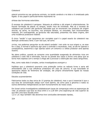 Colesterol
esterol encontra-se nas gorduras animais, no tecido cerebral e no leite e é sintetizado pelo
figado. O seu papel é particulaririente importante na
síntese das hormonas esteróides.
O excesso de colesterol é perigoso: bloqueia as artérias e dá origem à arteriosclerose. Se
houver formação de placas no sangue, existe risco de trombose. Mas só o excesso de
colesterol que provém das gorduras saturadas que se encontram nos produtos de origem
anirrial, na carne, no toucinho, nos produtos lácteos, no chocolate, tem inconvenientes
notáveis. Em contrapartida, as gorduras não saturadas, presentes rios óleos virgens, têm
uma incidência protectora notável.
O único “senão” é que ignoramos por corripleto qual é o papel exacto do colesterol nas
doenças cardiovascu lares. É por isso que, tal como
virrios, nos podemos perguntar se ele estará verdade i ram ente na sua origem e, se esse
for o caso, é normal e oportuno agir para o controlar e neutralizar, mas, se ele for apenas a
consequência, estaremos a agir apenas sobre um sintoma e o efeito protector será apenas
ilusório.
No plano prático, quando se consome uma quantidade exagerada de alimentos ricos em
colesteroi e este não é eliminado, fixa-se na parede dos vasos e forma uma placa que se
torna mais espessa com o tempo e chega até a provocar a obstrução dos vasos sanguíneos.
Mas, como nada disto é simples, certos investigadores avançam a
hipótese que o colesterol exerceria uma protecção contra os radicais livres e seria até
antioxidante (daí a sua influência protectora em caso de cancro). A sua toxicidade só
apareceria depois do fenômeno de oxidação, ele próprio directamente ligado às nossas
condições de vida.
Estudos surpreendentes
Fabricamos todos os dias cerca de 15 gramas de colesterol, mas o que é essencial é que a
sua taxa de concentração esteja num nível óptimo, tal como para a glicemia e todos os
outros elementos indispensáveis ao bom funcionamento do nosso corpo.
Em Israel certos investigadores estabeleceram taxas de comparaçao entre as esperanças de
vida: as pessoas cuja taxa se situa entre 2 e 2,30 têm uma esperança de vida superior às
que têm uma taxa situada entre
1,5 e 1,9. Aqui também não devemos tirar conclusões demasiado rápidas,
324
 