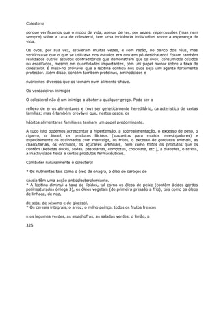 Colesterol
porque verificamos que o modo de vida, apesar de ter, por vezes, repercussões (mas nem
sempre) sobre a taxa de colesterol, tem uma incidência indiscutível sobre a esperança de
vida.
Os ovos, por sua vez, estiveram muitas vezes, e sem razão, no banco dos réus, mas
verificou-se que o que se utilizava nos estudos era ovo em pó desidratado! Foram também
realizados outros estudos contraditórios que demonstram que os ovos, consumidos cozidos
ou escalfados, mesmo em quantidades importantes, têm uni papel menor sobre a taxa de
colesterol. É mesi-no provável que a lecitina contida nos ovos seja um agente fortemente
protector. Além disso, contêm também proteínas, aminoácidos e
nutrientes diversos que os tornam num alimento-chave.
Os verdadeiros inimigos
O colesterol não é um inimigo a abater a qualquer preço. Pode ser o
reflexo de erros alimentares e (ou) ser geneticamente hereditário, característico de certas
famílias; mas é também provável que, nestes casos, os
hábitos alimentares familiares tenham um papel predominante.
A tudo isto podemos acrescentar a hipertensão, a sobrealimentação, o excesso de peso, o
cigarro, o álcool, os produtos lácteos (suspeitos para muitos investigadores) e
especialmente os cozinhados com manteiga, os fritos, o excesso de gorduras animais, as
charcutarias, os enchidos, os açúcares artificiais, bem como todos os produtos que os
contêm (bebidas doces, sodas, pastelarias, compotas, chocolate, etc.), a diabetes, o stress,
a inactividade física e certos produtos farmacêuticos.
Combater naturalmente o colesterol
* Os nutrientes tais como o óleo de onagra, o óleo de caroços de
cássia têm uma acção anticolesterolemiante.
* A lecitina diminui a taxa de lípidos, tal corno os óleos de peixe (contêm ácidos gordos
poliinsaturados óniega 3), os óleos vegetais (de primeira pressão a frio), tais como os óleos
de linhaça, de noz,
de soja, de sésamo e de girassol.
* Os cereais integrais, o arroz, o milho painço, todos os frutos frescos
e os legumes verdes, as alcachofras, as saladas verdes, o limão, a
325
 