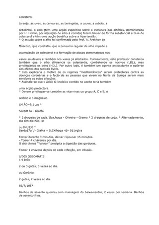 Colesteroi
toranja, as uvas, as cenouras, as beringelas, a couve, a cebola, a
cebolinha, o alho (tem uma acção específica sobre a estrutura das artérias, demonstrada
por H. Heinle, por adjunção de alho à comida) fazem baixar de forma substancial a taxa de
colesterol e têm uma acção benéfica sobre a hipertensão.
* O estudo sobre o alho foi confirmado pelo Prof. A. Arekhov de
Moscovo, que constatou que o consumo regular de alho impede a
acumulação de colesterol e a formação de placas ateromatosas nos
vasos saudáveis e também nos vasos já afectados. Curiosamente, este professor constatou
também que o alho diferencia os colesteróis, combatendo os nocivos (LDL), mas
privilegiando os bons (HDL). Por outro lado, é também um agente antioxidante e opõe-se
aos efeitos dos radicais livres.
* Isto explicaria o motivo de os regimes “mediterrânicos” serem protectores contra as
doenças coronárias e o facto de as pessoas que vivem no Norte da Europa serem mais
sensíveis as estas afecções.
* Assinale-se que o ácido O-linoleíco contido no azeite teria também
uma acção protectora.
* Devem privilegiar-se também as vitarninas uo grupo A, C e B, o
selénio e o magnésio.
LM ÁO~6,1 ,os *
Sardd17a - GraMa
* 2 drageias de cada. Sax,fraqa - Oliveira - Grama * 2 drageias de cada. * Alternadamente,
dia sim dia não. @
ou IMU5J0 *
8arda17a ‘/- GiaMa + 5.9Xífraqa -@- 011vgIra
Ferver durante 3 minutos, deixar repousar 15 minutos.
- Tomar 4 chávenas por dia.
O chá chinós “Yunnan” precipita a digestão das gorduras.
Tomar 1 chávena depois de cada refeição, em infusão.
ó/005 OSSOMÁTIS
1-11não
2 ou 3 gotas, 3 vezes ao dia.
ou Gerânio
2 gotas, 2 vezes ao dia.
86/7/105*
Banhos de assento quentes com massagem do baixo-ventre, 2 vezes por semana. Banhos
de assento frios.
 