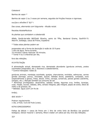 Colesterol
Banhos de vapor *
Banhos de vapor 2 ou 3 vezes por semana, seguidos de fricçôes frescas e vigorosas.
ouc/jos o afusões E`6j1* i
Das coxas, alternando com fulgurante - Afusão rectal.
Receitas AtotelaPéuticos
As plantas que combatem o colesterol@
Alfafa, Denté-de-leão BéIÚIa@ Oliveíra, samo do Tffia, Bardanal Grama, SaxífrIV-71
Alecrim, SolIdago, casca de Freixo, Eupatóría
* Todas estas plantas podem ser
preparadas sob a forma de decocção à razão de 10 9 para
1 litro de água. Ferva durante
15 minutos e deixe repousar 30 minutos.
* Tomar 4 ou 5 chávenas por dia,
fora das refeições.
A11h7017toÇão
A alimentação actual, demasiado rica, demasiado abundante (gorduras animais, pratos
cozinhados preparados, etc.), favorece a colesterolemía.
* Contra-indicações: todas as
gorduras animais, manteiga cozinhada, queijos, charcutarias, enchidos, salmouras, carnes
gordas (borrego, porco), chocolate, açúcar, bebidas doces, pastelaria, compotas, ovos
(especialmente a gema), fritos, álcool, vinho, cerveja, conservas, peixes gordos (sardinha,
carapau, etc.). Atenção também ao consumo de sal.
* Alimentos privilegiados: alcachofras, saladas verdes, legumes crus, limões, toranjas,
uvas, maçãs, couves, cebolas, alho, cereais integrais, pão integral, papas de aveia, óleos de
milho e de girassol, etc.
* Bebidas: água (com um fio de
limão).
@@ JeJUIn *
Praticar regularmente.
1 dia, a fruta. Cura de fruta (uvas).
KI7h0 SIMICOIOSMIVI
Folhas de bétula + casca de freixo em 1 litro de vinho tinto de Bordéus (se possível
biológico). Deixar macerar 1 semana, filtrar e beber um cálice por dia, fora das refeições.
327
 